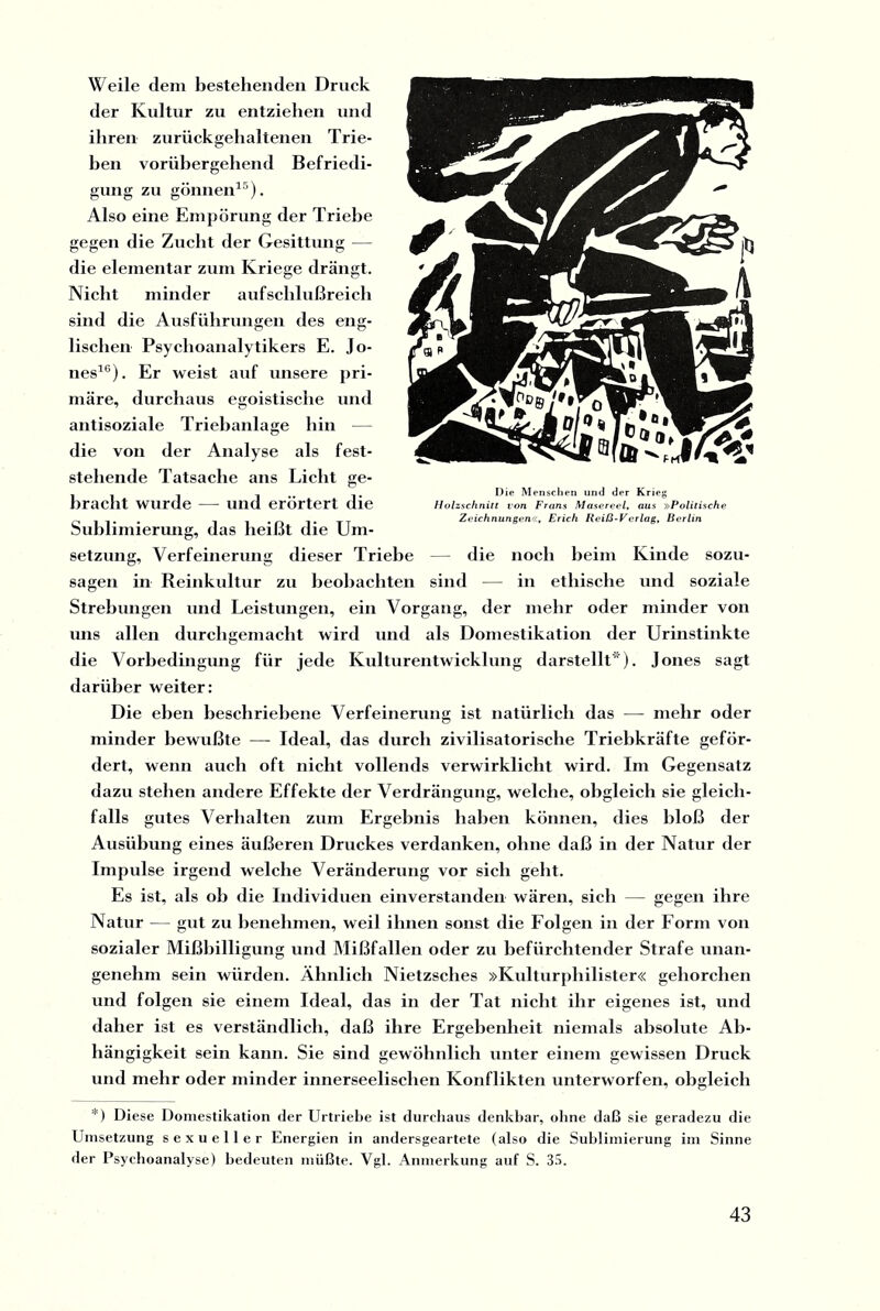 Weile dem bestehenden Druck der Kultur zu entziehen und ihren zurückgehaltenen Trie¬ ben vorübergehend Befriedi¬ gung zu gönnen15). Also eine Empörung der Triebe gegen die Zucht der Gesittung — die elementar zum Kriege drängt. Nicht minder aufschlußreich sind die Ausführungen des eng¬ lischen Psychoanalytikers E. Jo¬ nes16). Er weist auf unsere pri¬ märe, durchaus egoistische und antisoziale Triebanlage hin — die von der Analyse als fest¬ stehende Tatsache ans Licht ge¬ bracht wurde — und erörtert die Sublimierung, das heißt die Um¬ setzung, Verfeinerung dieser Triebe — die noch heim Kinde sozu¬ sagen in Reinkultur zu beobachten sind — in ethische und soziale Strebungen und Leistungen, ein Vorgang, der mehr oder minder von uns allen durchgemacht wird und als Domestikation der Urinstinkte die Vorbedingung für jede Kulturentwicklung darstellt*). Jones sagt darüber weiter: Die eben beschriebene Verfeinerung ist natürlich das — mehr oder minder bewußte — Ideal, das durch zivilisatorische Triebkräfte geför¬ dert, wenn auch oft nicht vollends verwirklicht wird. Im Gegensatz dazu stehen andere Effekte der Verdrängung, welche, obgleich sie gleich¬ falls gutes Verhalten zum Ergebnis haben können, dies bloß der Ausübung eines äußeren Druckes verdanken, ohne daß in der Natur der Impulse irgend welche Veränderung vor sich geht. Es ist, als ob die Individuen einverstanden wären, sich — gegen ihre Natur — gut zu benehmen, weil ihnen sonst die Folgen in der Form von sozialer Mißbilligung und Mißfallen oder zu befürchtender Strafe unan¬ genehm sein würden. Ähnlich Nietzsches »Kulturphilister« gehorchen und folgen sie einem Ideal, das in der Tat nicht ihr eigenes ist, und daher ist es verständlich, daß ihre Ergebenheit niemals absolute Ab¬ hängigkeit sein kann. Sie sind gewöhnlich unter einem gewissen Druck und mehr oder minder innerseelischen Konflikten unterworfen, obgleich *) Diese Domestikation der Urtriebe ist durchaus denkbar, ohne daß sie geradezu die Umsetzung sexueller Energien in andersgeartete (also die Sublimierung im Sinne der Psychoanalyse) bedeuten müßte. Vgl. Anmerkung auf S. 35. Die Menschen und der Krieg Holzschnitt von Frans Masereel, aus »Politische Zeichnungen«, Erich Reiß-Verlag, Berlin