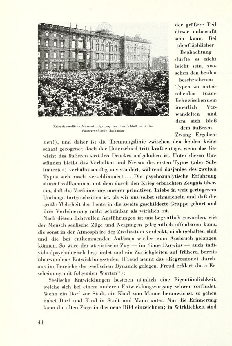 Kriegsfreundliche Massenkundgebung vor dem Schloß in Berlin Photographische Aufnahme der größere Teil dieser unbewußt sein kann. Bei oberflächlicher Beobachtung dürfte es nicht leicht sein, zwi¬ schen den beiden beschriebenen Typen zu unter¬ scheiden (näm¬ lich zwischen dem innerlich Ver¬ wandelten und dem sich bloß dem äußeren Zwang Ergeben¬ den!), und daher ist die Trennungslinie zwischen den beiden keine scharf gezogene; doch der Unterschied tritt kraß zutage, wenn das Ge¬ wicht des äußeren sozialen Druckes aufgehoben ist. Unter diesen Um¬ ständen bleibt das Verhalten und Niveau des ersten Typus (»der Sub¬ limierte«) verhältnismäßig unverändert, während dasjenige des zweiten Typus sich rasch verschlimmert. .. Die psychoanalytische Erfahrung stimmt vollkommen mit dem durch den Krieg erbrachten Zeugnis über¬ ein, daß die Verfeinerung unserer primitiven Triebe in weit geringerem Umfange fortgeschritten ist, als wir uns selbst schmeicheln und daß die große Mehrheit der Leute in die zweite geschilderte Gruppe gehört und ihre Verfeinerung mehr scheinbar als wirklich ist. Nach diesen lichtvollen Ausführungen ist uns begreiflich geworden, wie der Mensch seelische Züge und Neigungen gelegentlich offenbaren kann, die sonst in der Atmosphäre der Zivilisation verdeckt, niedergehalten sind und die bei enthemmenden Anlässen wieder zum Ausbruch gelangen können. So wäre der atavistische Zug —- im Sinne Darwins — auch indi¬ vidualpsychologisch begründet und ein Zurückgleiten auf frühere, bereits überwundene Entwicklungsstufen (Freud nennt das »Regression«) durch¬ aus im Bereiche der seelischen Dynamik gelegen. Freud erklärt diese Er¬ scheinung mit folgenden Worten17): Seelische Entwicklungen besitzen nämlich eine Eigentümlichkeit, welche sich bei einem anderen Entwicklungsvorgang schwer vorfindet. Wenn ein Dorf zur Stadt, ein Kind zum Manne heranwächst, so gehen dabei Dorf und Kind in Stadt und Mann unter. Nur die Erinnerung kann die alten Züge in das neue Bild einzeichnen; in Wirklichkeit sind