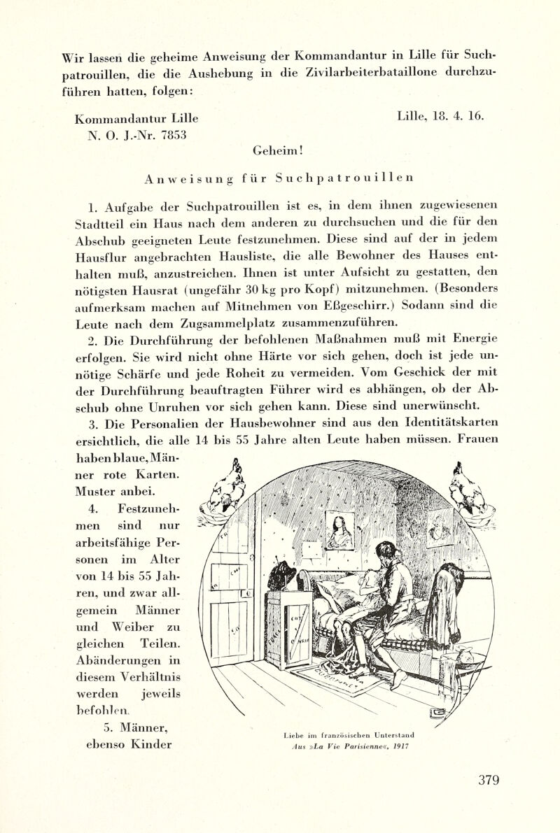 Wir lassen die geheime Anweisung der Kommandantur in Lille für Such¬ patrouillen, die die Aushebung in die Zivilarheiterbataillone durchzu¬ führen hatten, folgen: Kommandantur Lille N. O. J.-Nr. 7853 Geheim! Lille, 18. 4. 16. Anweisung für Suchpatrouillen 1. Aufgabe der Suchpatrouillen ist es, in dem ihnen zugewiesenen Stadtteil ein Haus nach dem anderen zu durchsuchen und die für den Abschuh geeigneten Leute festzunehmen. Diese sind auf der in jedem Hausflur angebrachten Hausliste, die alle Bewohner des Hauses ent¬ halten muß, anzustreichen. Ihnen ist unter Aufsicht zu gestatten, den nötigsten Hausrat (ungefähr 30 kg pro Kopf) mitzunehmen. (Besonders aufmerksam machen auf Mitnehmen von Eßgeschirr.) Sodann sind die Leute nach dem Zugsammelplatz zusammenzuführen. 2. Die Durchführung der befohlenen Maßnahmen muß mit Energie erfolgen. Sie wird nicht ohne Härte vor sich gehen, doch ist jede un¬ nötige Schärfe und jede Roheit zu vermeiden. Vom Geschick der mit der Durchführung beauftragten Führer wird es abhängen, oh der Ab¬ schuh ohne Unruhen vor sich gehen kann. Diese sind unerwünscht. 3. Die Personalien der Hausbewohner sind aus den Identitätskarten ersichtlich, die alle 14 bis 55 Jahre alten Leute haben müssen. Frauen haben blaue, Män¬ ner rote Karten. Muster anbei. 4. Festzuneh¬ men sind nur arbeitsfähige Per¬ sonen im Alter von 14 bis 55 J äh¬ ren, und zwar all¬ gemein Männer und W eiber zu gleichen Teilen. Abänderungen in diesem Verhältnis werden jeweils befohlen. 5. Männer, ebenso Kinder