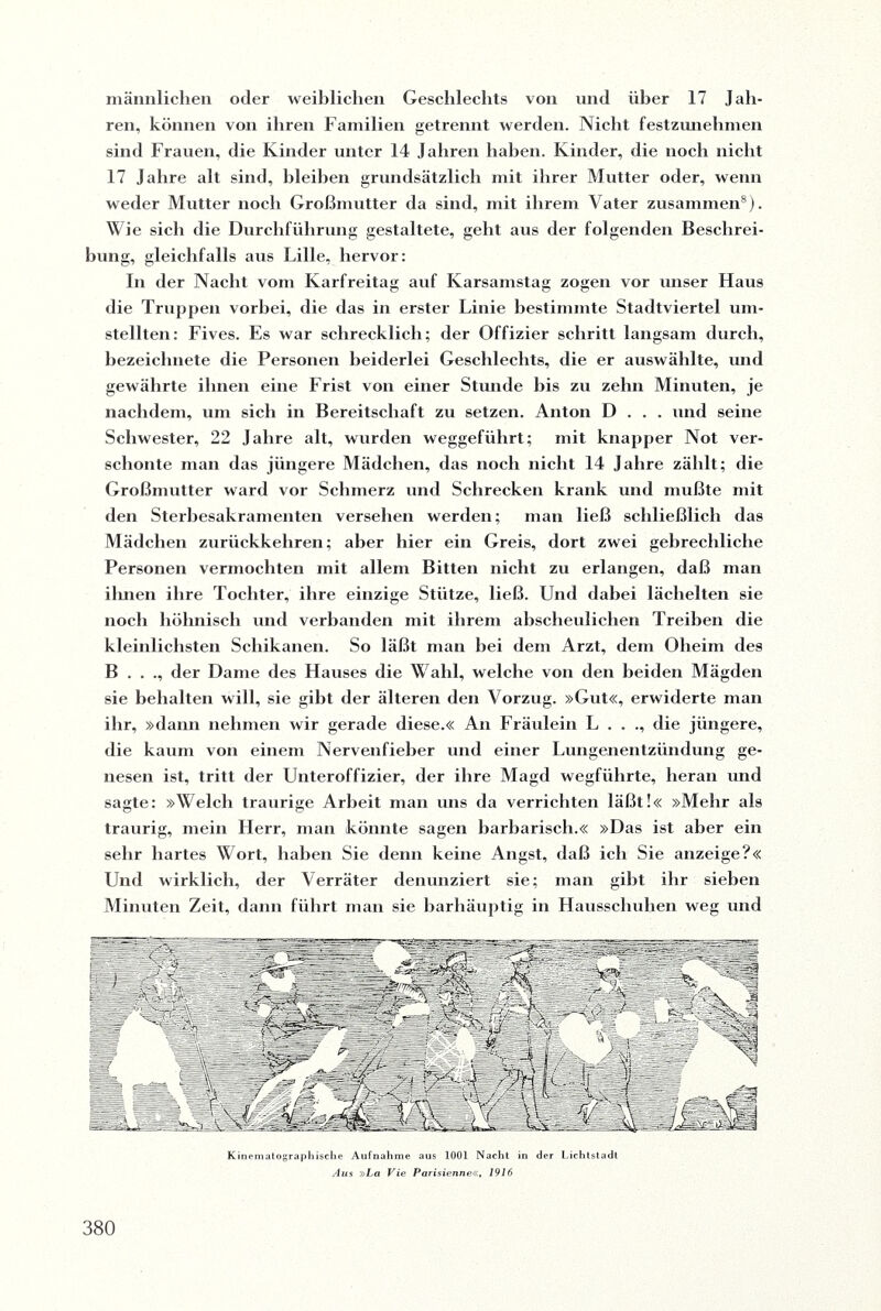 männlichen oder weiblichen Geschlechts von und über 17 Jah¬ ren, können von ihren Familien getrennt werden. Nicht festziuiehmen sind Frauen, die Kinder unter 14 Jahren haben. Kinder, die noch nicht 17 Jahre alt sind, bleiben grundsätzlich mit ihrer Mutter oder, wenn weder Mutter noch Großmutter da sind, mit ihrem Vater zusammen8). Wie sich die Durchführung gestaltete, geht aus der folgenden Beschrei¬ bung, gleichfalls aus Lille, hervor: In der Nacht vom Karfreitag auf Ivarsamstag zogen vor unser Haus die Truppen vorbei, die das in erster Linie bestimmte Stadtviertel um¬ stellten: Fives. Es war schrecklich; der Offizier schritt langsam durch, bezeichnete die Personen beiderlei Geschlechts, die er auswählte, und gewährte ihnen eine Frist von einer Stunde bis zu zehn Minuten, je nachdem, um sich in Bereitschaft zu setzen. Anton D . . . und seine Schwester, 22 Jahre alt, wurden weggeführt; mit knapper Not ver¬ schonte man das jüngere Mädchen, das noch nicht 14 Jahre zählt; die Großmutter ward vor Schmerz und Schrecken krank und mußte mit den Sterbesakramenten versehen werden; man ließ schließlich das Mädchen zurückkehren; aber hier ein Greis, dort zwei gebrechliche Personen vermochten mit allem Bitten nicht zu erlangen, daß man ihnen ihre Tochter, ihre einzige Stütze, ließ. Und dabei lächelten sie noch höhnisch und verbanden mit ihrem abscheulichen Treiben die kleinlichsten Schikanen. So läßt man hei dem Arzt, dem Oheim des B . . ., der Dame des Hauses die Wahl, welche von den beiden Mägden sie behalten will, sie gibt der älteren den Vorzug. »Gut«, erwiderte man ihr, »dann nehmen wir gerade diese.« An Fräulein L . . ., die jüngere, die kaum von einem Nervenfieber und einer Lungenentzündung ge¬ nesen ist, tritt der Unteroffizier, der ihre Magd wegführte, heran und sagte: »Welch traurige Arbeit man uns da verrichten läßt!« »Mehr als traurig, mein Herr, man könnte sagen barbarisch.« »Das ist aber ein sehr hartes Wort, haben Sie denn keine Angst, daß ich Sie anzeige?« Und wirklich, der Verräter denunziert sie; man gibt ihr sieben Minuten Zeit, dann führt man sie barhäuptig in Hausschuhen weg und Kinematographiscke Aufnahme aus 1001 Nacht in der Lichtstadt Aus »La Vie Parisienne«, 1916