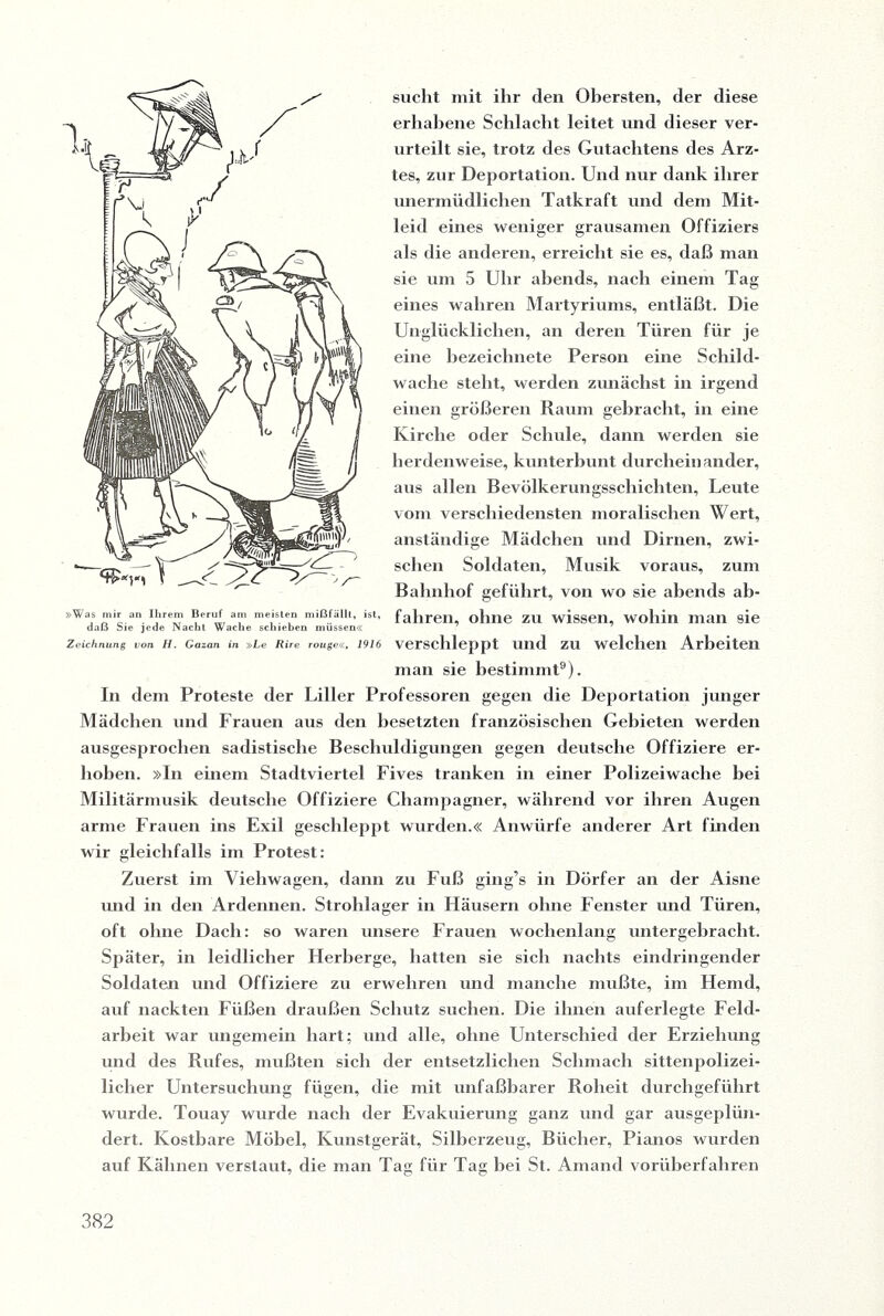 sucht mit ihr den Obersten, der diese erhabene Schlacht leitet und dieser ver¬ urteilt sie, trotz des Gutachtens des Arz¬ tes, zur Deportation. Und nur dank ihrer unermüdlichen Tatkraft und dem Mit¬ leid eines weniger grausamen Offiziers als die anderen, erreicht sie es, daß man sie um 5 Uhr abends, nach einem Tag eines wahren Martyriums, entläßt. Die Unglücklichen, an deren Türen für je eine bezeichnete Person eine Schild¬ wache steht, werden zunächst in irgend einen größeren Raum gebracht, in eine Kirche oder Schule, dann werden sie herdenweise, kunterbunt durcheinander, aus allen Bevölkerungsschichten, Leute vom verschiedensten moralischen Wert, anständige Mädchen und Dirnen, zwi¬ schen Soldaten, Musik voraus, zum Bahnhof geführt, von wo sie abends ab¬ fahren, ohne zu wissen, wohin man sie verschleppt und zu welchen Arbeiten man sie bestimmt9). In dem Proteste der Liller Professoren gegen die Deportation junger Mädchen und Frauen aus den besetzten französischen Gebieten werden ausgesprochen sadistische Beschuldigungen gegen deutsche Offiziere er¬ hoben. »In einem Stadtviertel Fives tranken in einer Polizeiwache bei Militärmusik deutsche Offiziere Champagner, während vor ihren Augen arme Frauen ins Exil geschleppt wurden.« Anwürfe anderer Art finden wir gleichfalls im Protest: Zuerst im Viehwagen, dann zu Fuß ging’s in Dörfer an der Aisne und in den Ardennen. Strohlager in Häusern ohne Fenster und Türen, oft ohne Dach: so waren unsere Frauen wochenlang untergebracht. Später, in leidlicher Herberge, hatten sie sich nachts eindringender Soldaten und Offiziere zu erwehren und manche mußte, im Hemd, auf nackten Füßen draußen Schutz suchen. Die ihnen auferlegte Feld¬ arbeit war ungemein hart; und alle, ohne Unterschied der Erziehung und des Rufes, mußten sich der entsetzlichen Schmach sittenpolizei¬ licher Untersuchung fügen, die mit unfaßbarer Roheit durchgeführt wurde. Touay wurde nach der Evakuierung ganz und gar ausgeplün¬ dert. Kostbare Möbel, Kunstgerät, Silberzeug, Bücher, Pianos wurden auf Kähnen verstaut, die man Tag für Tag bei St. Amand vorüberfahren »Was mir an Ihrem Beruf am meisten mißfällt, ist, daß Sie jede Nacht Wache schieben müssen« Zeichnung von H. Gazan in »Le Rire rouge«, 1916