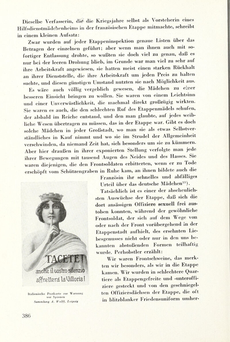 Dieselbe Verfasserin, die die Kriegsjahre selbst als Vorsteherin eines Hilfsdienstmädchenheims in der französischen Etappe mitmachte, schreibt in einem kleinen Aufsatz: Zwar wurden auf jeder Etappeninspektion genaue Listen über das Betragen der einzelnen geführt; aber wenn man ihnen auch mit so¬ fortiger Entlassung drohte, so wußten sie doch viel zu genau, daß es nur bei der leeren Drohung blieb, im Grunde war man viel zu sehr auf ihre Arbeitskraft angewiesen, sie batten meist einen starken Rückhalt an ihrer Dienststelle, die ihre Arbeitskraft um jeden Preis zu halten suchte, und diesen günstigen Umstand nutzten sie nach Möglichkeit aus. Es wäre auch völlig vergeblich gewesen, die Mädchen zu einer besseren Einsicht bringen zu wollen. Sie waren von einem Leichtsinn und einer Unverwüstlichkeit, die machmal direkt großzügig wirkten. Sie waren es auch, die den schlechten Ruf des Etappenmädels schufen, der alsbald im Reiche entstand, und den man glaubte, auf jedes weib¬ liche Wesen übertragen zu müssen, das in der Etappe war. Gibt es doch solche Mädchen in jeder Großstadt, wo man sie als etwas Selbstver¬ ständliches in Kauf nimmt und wo sie im Strudel der Allgemeinheit verschwinden, da niemand Zeit hat, sich besonders um sie zu kümmern. Aber hier draußen in ihrer exponierten Stellung verfolgte man jede ihrer Bewegungen mit tausend Augen des Neides und des Hasses. Sie waren diejenigen, die den Frontsoldaten erbitterten, wenn er zu Tode erschöpft vom Schützengraben in Ruhe kam, an ihnen bildete auch die Französin ihr schnelles und abfälliges Urteil über das deutsche Mädchen13). Tatsächlich ist es einer der abscheulich¬ sten Auswüchse der Etappe, daß sich die dort ansässigen Offiziere sexuell frei aus¬ toben konnten, während der gewöhnliche Frontsoldat, der sich auf dem Wege von oder nach der Front vorübergehend in der Etappenstadt aufhielt, des ersehnten Lie- besgenusses nicht oder nur in den uns be¬ kannten abstoßenden Formen teilhaltig wurde. Perhobstler erzählt: Wir waren Frontschweine, das merk¬ ten wir besonders, als wir in die Etappe kamen. Wir wurden in schlechtere Quar¬ tiere als Etappengefreite und -Unteroffi¬ ziere gesteckt und von den geschniegel¬ ten Offiziersdächsen der Etappe, die oft in blitzblanker Friedensuniform umher- andtefluostco sfomo affneUerälaVIÄorial Italienische Postkarte zur W arnung vor Spionen Sammlung A. Wolff, Leipzig