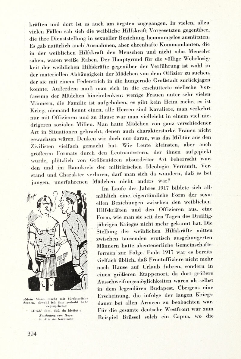 kräften und dort ist es auch am ärgsten zugegangen. In vielen, allzu vielen Fällen sah sich die weibliche Hilfskraft Vorgesetzten gegenüber, die ihre Dienststellung in sexueller Beziehung hemmungslos ausnützten. Es gab natürlich auch Ausnahmen, aber ehrenhafte Kommandanten, die in der weiblichen Hilfskraft den Menschen und nicht »das Mensch« sahen, waren weiße Raben. Der Hauptgrund für die völlige Wehrlosig¬ keit der weiblichen Hilfskräfte gegenüber der Verführung ist wohl in der materiellen Abhängigkeit der Mädchen von dem Olfizier zu suchen, der sie mit einem Federstrich in die hungernde Großstadt zurückjagen konnte. Außerdem muß man sich in die erschütterte seelische Ver¬ fassung der Mädchen hinein denk en: wenige Frauen unter sehr vielen Männern, die Familie ist aufgehoben, es gibt kein Heim mehr, es ist Krieg, niemand kennt einen, alle Herren sind Kavaliere, man verkehrt nur mit Offizieren und zu Hause war man vielleicht in einem viel nie¬ drigeren sozialen Milieu. Man hatte Mädchen von ganz verschiedener Art in Situationen gebracht, denen auch charakterstarke Frauen nicht gewachsen wären. Denken wir doch nur daran, was das Militär aus den Zivilisten vielfach gemacht hat. Wie Leute kleinsten, aber auch größeren Formats durch den Leutnantsstern, der ihnen aufgepickt wurde, plötzlich von Größenideen absurdester Art beherrscht wur¬ den und im Bannkreis der militärischen Ideologie Vernunft, Ver¬ stand und Charakter verloren, darf man sich da wundern, daß es Hei jungen, unerfahrenen »Mein Mann macht mir fürchterliche Szenen, obwohl ich ihm gedroht habe wegzugehen.« »Droh’ ihm, daß du bleibst.« Zeichnung von Haye in »Vie de Garnison« Mädchen nicht anders war? Im Laufe des Jahres 1917 bildete sich all¬ mählich eine eigentümliche Form der sexu¬ ellen Beziehungen zwischen den weiblichen Hilfskräften und den Offizieren aus, eine Form, wie man sie seit den Tagen des Dreißig¬ jährigen Krieges nicht mehr gekannt hat. Die Stellung der weiblichen Hilfskräfte mitten zwischen tausenden erotisch ausgehungerten Männern hatte abenteuerliche Gemeinschafts- formen zur Folge. Ende 1911 war es bereits vielfach üblich, daß Frontoffiziere nicht mehr nach Hause auf Urlaub fuhren, sondern in einen größeren Etappenort, da dort größere Ausschweifungsmöglichkeiten waren als selbst in dem legendären Budapest. Übrigens eine Erscheinung, die infolge der langen Kriegs¬ dauer bei allen Armeen zu beobachten war. Für die gesamte deutsche Westfront war zum Beispiel Brüssel solch ein Capua, wo die