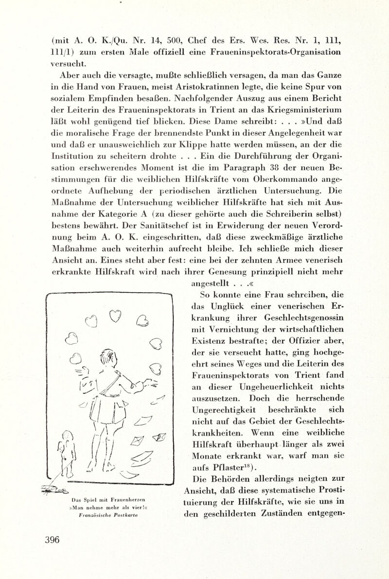 (mit A. O. K./Qu. Nr. 14, 500, Chef des Ers. Wes. Res. Nr. 1, 111, 111/1) zum ersten Male offiziell eine Fraueninspektorats-Organisation versucht. Aber auch die versagte, mußte schließlich versagen, da man das Ganze in die Hand von Frauen, meist Aristokratinnen legte, die keine Spur von sozialem Empfinden besaßen. Nachfolgender Auszug aus einem Bericht der Leiterin des Fraueninspektorats in Trient an das Kriegsministerium läßt wohl genügend tief blicken. Diese Dame schreibt: . . . »Und daß die moralische Frage der brennendste Punkt in dieser Angelegenheit war und daß er unausweichlich zur Klippe hatte werden müssen, an der die Institution zu scheitern drohte . . . Ein die Durchführung der Organi¬ sation erschwerendes Moment ist die im Paragraph 38 der neuen Be¬ stimmungen für die weiblichen Hilfskräfte vom Oberkommando ange¬ ordnete Aufhebung der periodischen ärztlichen Untersuchung. Die Maßnahme der Untersuchung weiblicher Hilfskräfte hat sich mit Aus¬ nahme der Kategorie A (zu dieser gehörte auch die Schreiherin selbst) bestens bewährt. Der Sanitätschef ist in Erwiderung der neuen Verord¬ nung beim A. O. K. eingeschritten, daß diese zweckmäßige ärztliche Maßnahme auch weiterhin aufrecht bleibe. Ich schließe mich dieser Ansicht an. Eines steht aber fest: eine bei der zehnten Armee venerisch erkrankte Hilfskraft wird nach ihrer Genesung prinzipiell nicht mehr »Man nehme mehr als vier!« Französische Postkarte angestellt . . .« So konnte eine Frau schreiben, die das Unglück einer venerischen Er¬ krankung ihrer Geschlechtsgenossin mit Vernichtung der wirtschaftlichen Existenz bestrafte; der Offizier aber, der sie verseucht hatte, ging hochge¬ ehrt seines Weges und die Leiterin des Fraueninspektorats von Trient fand an dieser Ungeheuerlichkeit nichts auszusetzen. Doch die herrschende Ungerechtigkeit beschränkte sich nicht auf das Gebiet der Geschlechts¬ krankheiten. Wenn eine weibliche Hilfskraft überhaupt länger als zwei Monate erkrankt war, warf man sie anfs Pflaster18). Die Behörden allerdings neigten zur Ansicht, daß diese systematische Prosti- tuierung der Hilfskräfte, wie sie uns in den geschilderten Zuständen entgegen-