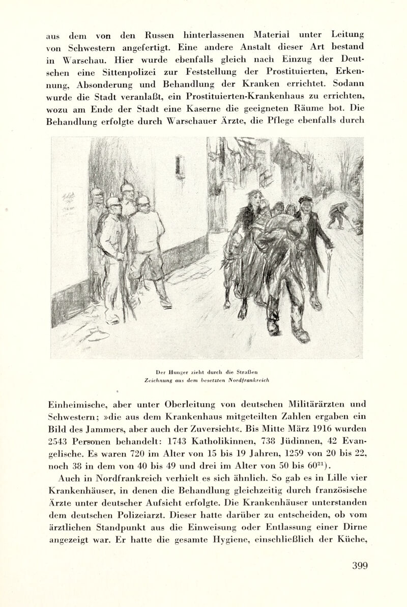 aus dem von den Russen hinterlassenen Material unter Leitung von Schwestern angefertigt. Eine andere Anstalt dieser Art bestand in Warschau. Hier wurde ebenfalls gleich nach Einzug der Deut¬ schen eine Sittenpolizei zur Feststellung der Prostituierten, Erken¬ nung, Absonderung und Behandlung der Kranken errichtet. Sodann wurde die Stadt veranlaßt, ein Prostituierten-Krankenhaus zu errichten, wozu am Ende der Stadt eine Kaserne die geeigneten Räume hot. Die Behandlung erfolgte durch Warschauer Ärzte, die Pflege ebenfalls durch Der Hunger zieht durch die Straßen Zeichnung aus dem besetzten /Vordfrankreich Einheimische, aber unter Oberleitung von deutschen Militärärzten und Schwestern; »die aus dem Krankenhaus mitgeteilten Zahlen ergaben ein Bild des Jammers, aber auch der Zuversicht«. Bis Mitte März 1916 wurden 2543 Perronen behandelt: 1743 Katholikinnen, 738 Jüdinnen, 42 Evan¬ gelische. Es waren 720 im Alter von 15 bis 19 Jahren, 1259 von 20 bis 22, noch 38 in dem von 40 bis 49 und drei im Alter von 50 bis 6021). Auch in Nordfrankreich verhielt es sich ähnlich. So gab es in Lille vier Krankenhäuser, in denen die Behandlung gleichzeitig durch französische Ärzte unter deutscher Aufsicht erfolgte. Die Krankenhäuser unterstanden dem deutschen Polizeiarzt. Dieser hatte darüber zu entscheiden, ob vom ärztlichen Standpunkt aus die Einweisung oder Entlassung einer Dirne angezeigt war. Er hatte die gesamte Hygiene, einschließlich der Küche,