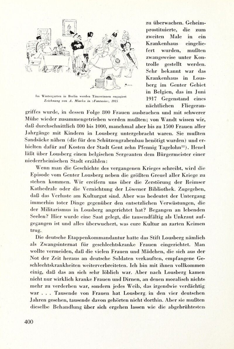 zu überwachen. Geheim¬ prostituierte, die zum zweiten Male in ein Krankenhaus eingelie¬ fert wurden, mußten zwangsweise unter Kon¬ trolle gestellt werden. Sehr bekannt war das Krankenhaus in Lous- berg im Genter Gebiet in Belgien, das im Juni 1917 Gegenstand eines nächtlichen Fliegeran¬ griffes wurde, in dessen Folge 800 Frauen aushrachen und mit schwerer Mühe wieder zusammengetrieben werden mußten; von Wandt wissen wir, daß durchschnittlich 800 bis 1000, manchmal aber bis zu 1500 Frauen aller Jahrgänge mit Kindern in Lousberg untergebracht waren. Sie mußten Sandsäcke nähen (die für den Schützengrabenbau benötigt wurden) und er¬ hielten dafür auf Kosten der Stadt Gent zehn Pfennig Tagelohn22). Henel läßt über Lousberg einen belgischen Sergeanten dem Bürgermeister einer niederrheinischen Stadt erzählen: Wenn man die Geschichte des vergangenen Krieges schreibt, wird die Episode vom Genter Lousberg neben die größten Greuel aller Kriege zu stehen kommen. Wir ereifern uns über die Zerstörung der Reimser Kathedrale oder die Vernichtung der Löwener Bibliothek. Zugegeben, daß das Verluste am Kulturgut sind. Aber was bedeutet der Untergang immerhin toter Dinge gegenüber den entsetzlichen Verwüstungen, die der Militarismus in Lousberg angerichtet hat? Begangen an lebenden Seelen? Liier wurde eine Saat gelegt, die tausendfältig als Unkraut auf¬ gegangen ist und alles überwuchert, was eure Kultur an zarten Keimen trug. Die deutsche Etappenkommandantur hatte das Stift Lousberg nämlich als Zwangsinternat für geselllechtskranke Frauen eingerichtet. Man wollte vermeiden, daß die vielen Frauen und Mädchen, die sich aus der Not der Zeit heraus an deutsche Soldaten verkauften, empfangene Ge¬ schlechtskrankheiten weiterverbreiteten. Ich hin mit ihnen vollkommen einig, daß das an sich sehr löblich war. Aber nach Lousberg kamen nicht nur wirklich kranke Frauen und Dirnen, an denen moralisch nichts mehr zu verderben war, sondern jedes Weih, das irgendwie verdächtig war . . . Tausende von Frauen hat Lousberg in den vier deutschen Jahren gesehen, tausende davon gehörten nicht dorthin. Aber sie mußten dieselbe Behandlung über sich ergehen lassen wie die abgebrühtesten