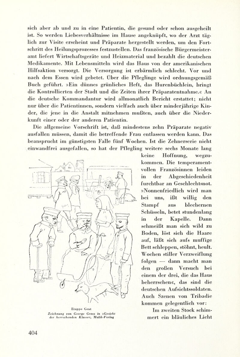 eich aber ab und zu in eine Patientin, die gesund oder schon ausgebeilt ist. So werden Liebesverhältnisse im Hause angeknüpft, wo der Arzt täg¬ lich zur Visite erscheint und Präparate hergestellt werden, um den Fort¬ schritt des Heilungsprozesses festzustellen. Das französische Bürgermeister¬ amt liefert Wirtschaftsgeräte und Heizmaterial und bezahlt die deutschen Medikamente. Mit Lebensmitteln wird das Haus von der amerikanischen Hilfsaktion versorgt. Die Versorgung ist erbärmlich schlecht. Vor und nach dem Essen wird gebetet. Über die Pfleglinge wird ordnungsgemäß Buch geführt. »Ein dünnes grünliches Heft, das Hurenbüchlein, bringt die Kontrollierten der Stadt und die Zeiten ihrer Präparatentnahme.« An die deutsche Kommandantur wird allmonatlich Bericht erstattet; nicht nur über die Patientinnen, sondern vielfach auch über minderjährige Kin¬ der, die jene in die Anstalt mitnehmen mußten, auch über die Nieder¬ kunft einer oder der anderen Patientin. Die allgemeine Vorschrift ist, daß mindestens zehn Präparate negativ ausfallen müssen, damit die betreffende Frau entlassen werden kann. Das beansprucht im günstigsten Falle fünf Wochen. Ist die Zehnerserie nicht einwandfrei ausgefallen, so hat der Pflegling weitere sechs Monate lang keine Hoffnung, wegzu- kommen. Die temperament¬ vollen Französinnen leiden in der Abgeschiedenheit furchtbar an Geschlechtsnot. »Nonnenfriedlich wird man bei uns, ißt willig den Stampf aus blechernen Schüsseln, betet stundenlang in der Kapelle. Dann schmeißt man sich wild zu Boden, löst sich die Haare auf, läßt sich aufs muffige Bett schleppen, stöhnt, heult. Wochen stiller Verzweiflung folgen — dann macht man den großen Versuch bei einem der drei, die das Haus beherrschen«, das sind die deutschen Aufsichtssoldaten. Auch Szenen von Tribadie kommen gelegentlich vor: Im zweiten Stock schim¬ mert ein bläuliches Licht Etappe Gent Zeichnung von George Grosz in »Gesicht der herrschenden Klasse«, Malik-Verlag