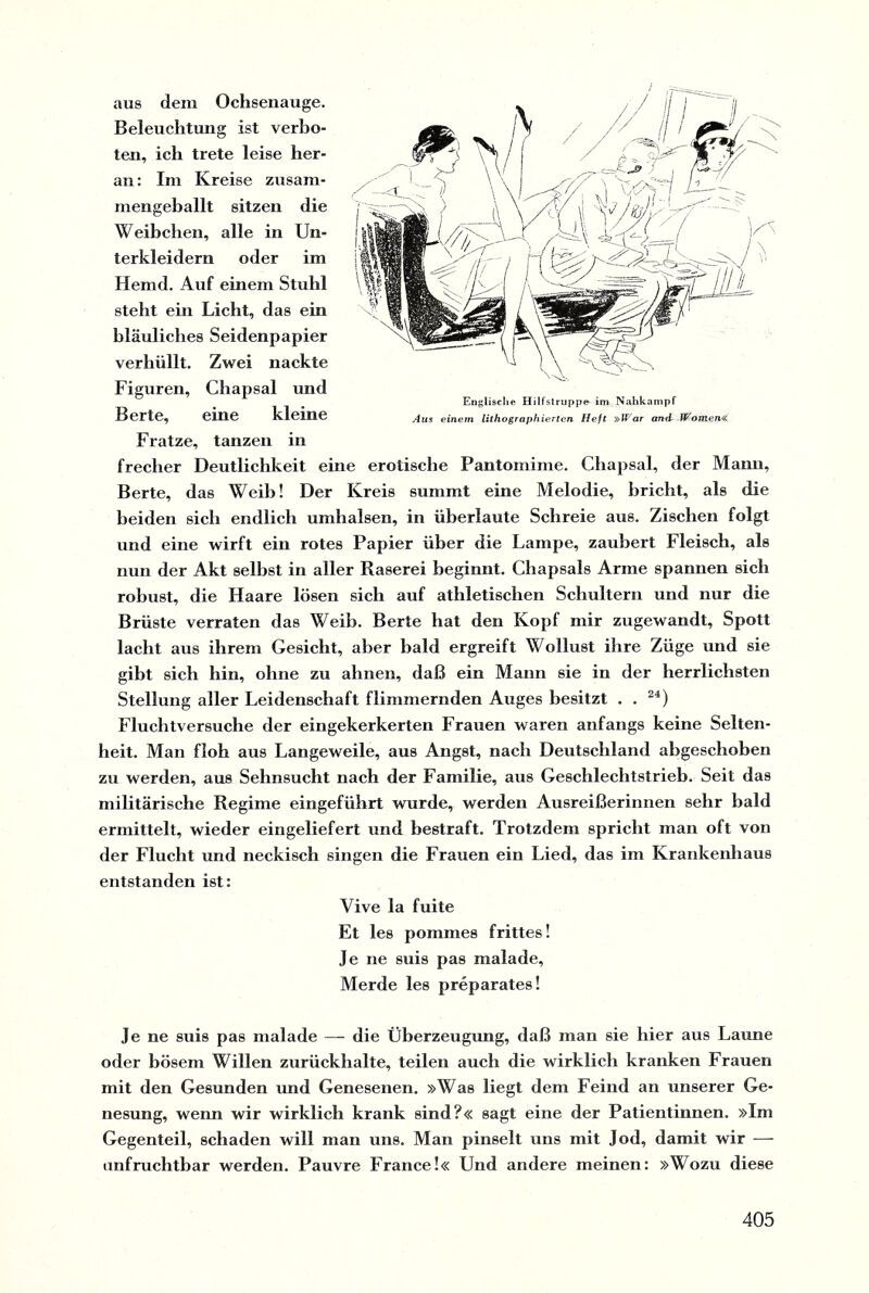 aus dem Ochsenauge. Beleuchtung ist verbo¬ ten, ich trete leise her¬ an : Im Kreise zusam¬ mengeballt sitzen die Weibchen, alle in Un¬ terkleidern oder im Hemd. Auf einem Stuhl steht ein Licht, das ein bläuliches Seidenpapier verhüllt. Zwei nackte Figuren, Chapsal und Berte, eine kleine Fratze, tanzen in frecher Deutlichkeit eine erotische Pantomime. Chapsal, der Manu, Berte, das Weib! Der Kreis summt eine Melodie, bricht, als die beiden sich endlich umhalsen, in überlaute Schreie aus. Zischen folgt und eine wirft ein rotes Papier über die Lampe, zaubert Fleisch, als nun der Akt seihst in aller Raserei beginnt. Chapsals Arme spannen sich robust, die Haare lösen sich auf athletischen Schultern und nur die Brüste verraten das Weib. Berte hat den Kopf mir zugewandt, Spott lacht aus ihrem Gesicht, aber bald ergreift Wollust ihre Züge und sie gibt sich hin, ohne zu ahnen, daß ein Mann sie in der herrlichsten Stellung aller Leidenschaft flimmernden Auges besitzt . . 24) Fluchtversuche der eingekerkerten Frauen waren anfangs keine Selten¬ heit. Man floh aus Langeweile, aus Angst, nach Deutschland abgeschoben zu werden, aus Sehnsucht nach der Familie, aus Geschlechtstrieb. Seit das militärische Regime eingeführt wurde, werden Ausreißerinnen sehr bald ermittelt, wieder eingeliefert und bestraft. Trotzdem spricht man oft von der Flucht und neckisch singen die Frauen ein Lied, das im Krankenhaus entstanden ist: Vive la fuite Et les pommes frittes! Je ne suis pas malade, Merde les preparates! Je ne suis pas malade — die Überzeugung, daß man sie hier aus Laune oder bösem Willen zurückhalte, teilen auch die wirklich kranken Frauen mit den Gesunden und Genesenen. »Was liegt dem Feind an unserer Ge¬ nesung, wenn wir wirklich krank sind?« sagt eine der Patientinnen. »Im Gegenteil, schaden will man uns. Man pinselt uns mit Jod, damit wir — unfruchtbar werden. Pauvre France!« Und andere meinen: »Wozu diese