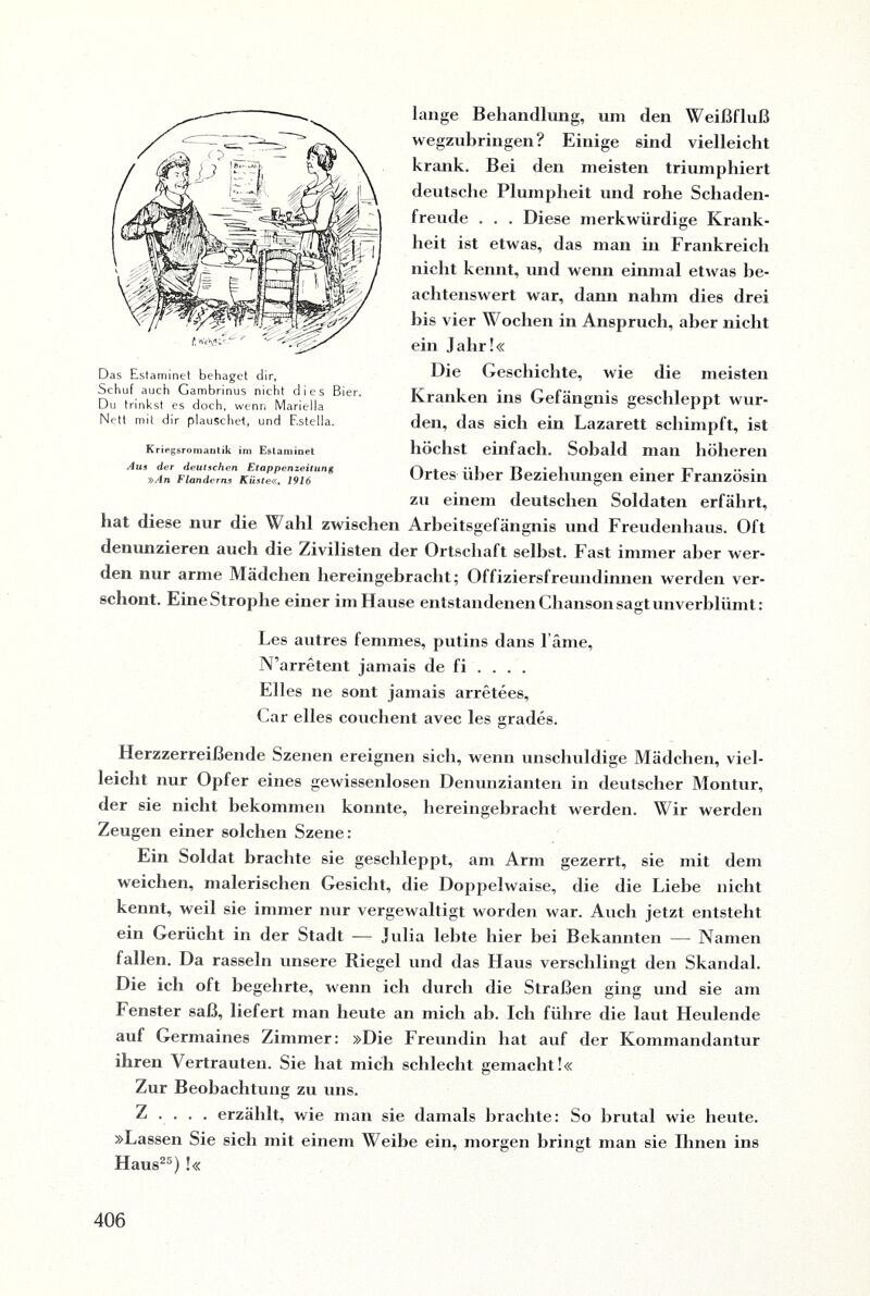 lange Behandlung, um den Weißfluß wegzubringen? Einige sind vielleicht krank. Bei den meisten triumphiert deutsche Plumpheit und rohe Schaden¬ freude . . . Diese merkwürdige Krank¬ heit ist etwas, das man in Frankreich nicht kennt, und wenn einmal etwas be¬ achtenswert war, dann nahm dies drei bis vier Wochen in Anspruch, aber nicht ein Jahr!« Die Geschichte, wie die meisten Kranken ins Gefängnis geschleppt wur¬ den, das sich ein Lazarett schimpft, ist höchst einfach. Sobald man höheren Ortes über Beziehungen einer Französin zu einem deutschen Soldaten erfährt, hat diese nur die Wahl zwischen Arbeitsgefängnis und Freudenhaus. Oft denunzieren auch die Zivilisten der Ortschaft seihst. Fast immer aber wer¬ den nur arme Mädchen hereingebracht; Offiziersfreundinnen werden ver¬ schont. Eine Strophe einer im Hause entstandenen Chanson sagt unverblümt: Les autres femmes, putins dans l äme, N’arretent jamais de fi . . . . Elles ne sont jamais arretees, Car eiles couehent avec les grades. Herzzerreißende Szenen ereignen sich, wenn unschuldige Mädchen, viel¬ leicht nur Opfer eines gewissenlosen Denunzianten in deutscher Montur, der sie nicht bekommen konnte, hereingebracht werden. Wir werden Zeugen einer solchen Szene: Ein Soldat brachte sie geschleppt, am Arm gezerrt, sie mit dem weichen, malerischen Gesicht, die Doppelwaise, die die Liebe nicht kennt, weil sie immer nur vergewaltigt worden war. Auch jetzt entsteht ein Gerücht in der Stadt — Julia lebte hier bei Bekannten — Namen fallen. Da rasseln unsere Riegel und das Haus verschlingt den Skandal. Die ich oft begehrte, wenn ich durch die Straßen ging und sie am Fenster saß, liefert man heute an mich ab. Ich führe die laut Heulende auf Germaines Zimmer: »Die Freundin hat auf der Kommandantur ihren Vertrauten. Sie hat mich schlecht gemacht!« Zur Beobachtung zu uns. Z . . . . erzählt, wie man sie damals brachte: So brutal wie heute. »Lassen Sie sich mit einem Weibe ein, morgen bringt man sie Ihnen ins Haus25) !« Das Estaminet behaget dir, Schuf auch Gambrinus nicht dies Bier. Du trinkst es doch, wenn Marielia Nett mit dir plauschet, und Estella. Kriegsromantik im Estaminet Aus der deutschen Etappenzeitung »An Flanderns Küste«, 1916