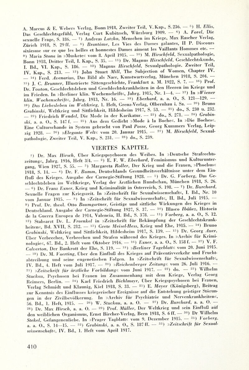 A. Marcus & E. Webers Verlag, Bonn 1918. Zweiter Teil, V. Kap., S. 236. ') H. Ellis, Das Geschlechtsgefühl, Verlag Curt Kubitzsch, Würzburg 1909. — 6) A. Forel, Die sexuelle Frage, S. 186. — 7) Andreas Latzko, Menschen im Kriege, Max Rascher Verlag, Zürich 1918, S. 29 ff. — 8) Brantöme, Les Vies des Dames galantes, II P. Discours sixiesme sur ce que les belles et honnestes Dames aiment les Vaillants Hommes etc. — ») Maria Stona in »Muskete« vom 8. April 1915. — 10) M. Hirschfeld, Sexualpathologie, Bonn 1918, Dritter Teil, I. Kap., S. 35. — 41) Dr. Magnus Hirschfeld, Geschlechtskunde, I. Bd., VI. Kap., S. 186. — 12) Magnus Hirschfeld, Sexualpathologie. Zweiter Teil, IV. Kap., S. 213. — 13) John Stuart Mill, The Subjection of Women, Chapter IV. — 14) Ferd. Avenarius, Das Bild als Narr, Kunstwartverlag, München 1918, S. 204. — is) J. C. Brunner, Illustrierte Sittengeschichte, Frankfurt a. M. 1922, S. 7. — 46) Prof. Dr. Touton, Geschlechtsleben und Geschlechtskrankheiten in den Heeren im Kriege und im Frieden. In »Berliner klin. Wochenschrift«, Jalirg. 1915, Nr. 1—4. — 47) In »Wiener klin. Wochenschrift«, Jahrg. 1913, Nr. 16. — iS) Eberhard, a. a. O., S. 121—129. — 19) Das Liebesieben im Weltkrieg, 1. Heft, Grenz-Verlag, Olbernhau i. Sa. — 20) Bruno Grabinski, Weltkrieg und Sittlichkeit, Hildesheim 1917, S. 53. — 21) do., S. 230 u. 232. _ 22) Friedrich Wendel, Die Mode in der Karikatur. — 23) do., S. 271. — 24) Grabin¬ ski, a. a. O., S. 147 f. — 25) Aus dem Gedicht »Mode ä la Boche«, ln »Die Boches«. Eine Culturschande in System gebracht von Paul Posse, Georg Kummers Verlag, Leip¬ zig 1928. — 26) »Elegante W7eit« vom 20. Januar 1915. — 27) M. Hirschfeld, Sexual¬ pathologie, Zweiter Teil, V. Kap., S. 231. — 2S) do., S. 239. VIERTES KAPITEL i) Dr. Max Hirsch, Über Kriegspsychosen des Weibes. In »Deutsche Strafrechts¬ zeitung«, Jahrg. 1916, Heft 3/4. — 2) E. F. W. Eberhard, Feminismus und Kulturunter¬ gang, Wien 1927, S. 55. — 3) Margareta Roller, Der Krieg und die Frauen, »Phoebus« 1918, S. 14. — 4) Dr. F. Bumm, Deutschlands Gesundheitsverhältnisse unter dem Ein¬ fluß’ des Krieges. Ausgabe der Carnegie-Stiftung 1928. — 5) Dr. G. Vorberg, Das Ge¬ schlechtsleben im Weltkriege, Verlag der Ärztlichen Rundschau, München 1918, S. 26. _6) [)r- Franz Exner, Krieg und Kriminalität in Österreich, S. 198. — 7) Dr. Burchard, Sexuelle Fragen zur Kriegszeit. In »Zeitschrift für Sexualwissenschaft«, I. Bd., Nr. 10 vom Januar 1915. — 8) In »Zeitschrift für Sexualwissenschaft«, II. Bd., Juli 1915. — 9) Prof. Dr. theol. Otto Baumgartner, Geistige und sittliche Wirkungen des Krieges in Deutschland. Ausgabe der Carnegie-Stiftung 1927, S. 37. — 10) Blasco Ibänez, Historia de la Guerra Europea de 1914, Valencia, II. Bd., S. 378. — 41) Vorberg, a. a. 0., S. 12. 12) Stabsarzt Dr. L. Fraenkel in »Zeitschrift für Bekämpfung der Geschlechtskrank¬ heiten«, Bd. XVII, S. 212. — 13) Grete Meisel-Hess, Krieg und Ehe, 1915. — 14) Bruno Grabinski, Weltkrieg und Sittlichkeit, Hildesheim 1917, S. 139. — 15) Dr. Georg Tuer, Über Verbrecher, Verbrechen und Strafen während des Krieges. In »Archiv für Krimi¬ nologie«, 67. Bd., 2. Heft vom Oktober 1916. — 16) Exner, a. a. O., S. 158 f. — 17) V. F. Calverton, Der Bankrott der Ehe, S. 119. — 18) »Berliner Tageblatt« vom 20. Juni 1915. — 19) Dr. M. Vaerting, Über den Einfluß des Krieges auf Präventivverkehr und Frucht¬ abtreibung und seine eugenetischen Folgen. In »Zeitschrill für Sexualwissenschaft«, IV. Bd., 4. Heft vom Juli 1917. — 20) »Reichenberger Zeitung« vom 26. Juli 1916. — 21) »Zeitschrift für ärztliche Vorbildung« vom Juni 1917. — 22) do. — 23) Wilhelm Stuckau, Psychosen bei Frauen im Zusammenhang mit dem Kriege, Verlag Georg Reimers, Berlin. — 24) Karl Friedrich Bichlmayr, Über Kriegspsychosen bei Frauen, Verlag Schmidt und Klaunig, Kiel 1918, S. 33. — 25) E. Meyer (Königsberg), Beitrag zur Kenntnis des Einflusses kriegerischer Ereignisse auf die Entstehung geistiger Störun¬ gen in der Zivilbevölkerung. In »Archiv für Psychiatrie und Nervenkrankheiten«, 56. Bd., 1. Heft, 1915. — 26) W. Stuckau, a. a. O. — 27) Dr. Burchard, a. a. O. — 28) Dr. Max Hirsch, a. a. O. — 29) Prof. Müller, Der Weltkrieg und sein Einfluß auf den weiblichen Organismus, Ernst Bircher-Verlag, Bern 1918, S. 6 ff. - 30) Dr Wilhelm Stekel., Gefangenenliebe. In »Prager Tagblatt« vom 9. Dezember 1915. — 31) Vorberg, a. a. O., S. 14—15. — 32) Grabinski, a. a. O., S. 187 ff. — 33) »Zeitschrift für Sexual¬ wissenschaft«, IV. Bd., 1. Heft vom April 1917.