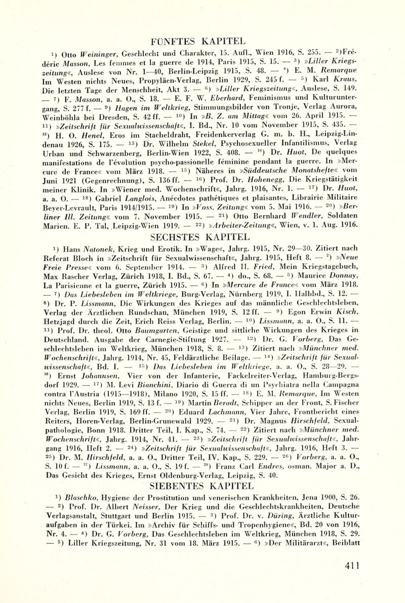 FÜNFTES KAPITEL i) Otto Weininger, Geschlecht und Charakter, 15. Auf!., Wien 1916, S. 255. - )Fre- deric Masson, Les feuimes et la guerre de 1914, Paris 1915, S. 15. — 3) »Liller Kriegs- zeitung«, Auslese von Nr. 1—40, Berlin-Leipzig 1915, S. 48. ) E. M. Remarque Im Westen nichts Neues, Propyläen-Verlag, Berlin 1929, S. 245 f. — 5) Karl Kraus, Die letzten Tage der Menschheit, Akt 3. — c) »Liller Kriegszeitung«, Auslese, S. 149. _ 7) p. Masson, a. a. 0., S. 18. — E. F. W. Eberhard, Feminismus und Kulturunter¬ gang, S. 277 f. — 9) Hagen im Weltkrieg, Stimmungsbilder von Tronje, Verlag Aurora, Weinböhla bei Dresden, S. 42 ff. — 10) In »B. Z. am Mittag« vom 26. April 1915. — n) »Zeitschrift für Sexualwissenschaft«, I. Bd., Nr. 10 vom November 1915, S. 435. - 12) H. O. Henel, Eros im Stacheldraht, Freidenkerverlag G. m. b. H., Leipzig-Lin- denau 1926, S. 175. — 13) Dr. Wilhelm Stekel, Psychosexueller Infantilismus, Verlag Urban und Schwarzenberg, Berlin-Wien 1922, S. 408. — u) Dr. Huot, De quelques manifestations de l’evolution psycho-passionelle feminine pendant la guerre. In »Mer- curc de France« vom März 1918. — 15) Näheres in »Süddeutsche Monatshefte« vom Juni 1921 (Gegenrechnung), S. 136 ff. — 1G) Prof. Dr. Hohenegg, Die Kriegstätigkeit meiner Klinik. In »Wiener med. Wochenschrift«, Jahrg. 1916, Nr. 1. — 17) Dr. Huot, a. a. 0. — 18) Gabriel Langlois, Anecdotes pathetiques et plaisantes, Librairie Militaire Beyer-Lcvrault, Paris 1914/1915. — 39) ln »Fos.s. Zeitung« vom 5. Mai 1916. — 20) »Ber¬ liner III. Zeitung« vom 7. November 1915. — 21) Otto Bernhard ff endler, Soldaten Marien. E. P. Tal, Leipzig-Wien 1919. — 22) »Arbeiter-Zeitung«, Wien, v. 1. Aug. 1916. SECHSTES KAPITEL 3) Hans Natonek, Krieg und Erotik. In »Wage«, Jahrg. 1915, Nr. 29—30. Zitiert nach Referat Bloch in »Zeitschrift für Sexualwissenschaft«, Jahrg. 1915, Heft 8. — ) »Neue Freie Presse« vom 6. September 1914. — 3) Alfred 11. Fried, Mein Kriegstagebuch, Max Rascher Verlag, Zürich 1918, I. Bd., S. 67. -— 4) do., S. 68. — 5) Maurice Donnay, La Parisienne et la guerre, Zürich 1915. — 6) In »Mercure de France« vom März 1918. -— 7) Das Liebeslebcn im Weltkriege, Burg-Verlag, Nürnberg 1919, I. Ilulbbd., S. 12. — 8) Dr. P. Lissmann, Die Wirkungen des Krieges auf das männliche Geschlechtsleben, Verlag der Ärztlichen Rundschau, München 1919, S. 12 ff. ■— 9) Egon Erwin Kisch, Hetzjagd durch die Zeit, Erich Reiss Verlag, Berlin. —■ 10) Lissmann, a. a. O., S. 11. -— 14) Prof. Dr. tlieol. Otto Baumgarten, Geistige und sittliche Wirkungen des Krieges in Deutschland. Ausgabe der Carnegie-Stiftung 1927. -— 12) Dr. G. Vorberg, Das Ge¬ schlechtsleben im Weltkrieg, München 1918, S. 8. — 13) Zitiert nach »Münchner med. Wochenschrift«, Jahrg. 1914, Nr. 45, Feldärztliche Beilage. — 14) »Zeitschrift für Sexual¬ wissenschaft«, Bd. I. — 15) Das Liebesieben im Weltkriege, a. a. O., S. 28—29. — 16) Ernst Johannsen, Vier von der Infanterie, Fackelreiter-Verlag, Hamburg-Bergs- dorf 1929. — 17) M. Levi Bianchini, Diario di Guerra di un Psychiatra nella Campagna contra l’Austria (1915—1918), Milano 1920, S. 15 ff. — ls) E. M. Remarque, Im Westen nichts Neues, Berlin 1919, S. 13 f. — 19) Martin Beradt, Schipper an der Front, S. Fischer Verlag, Berlin 1919, S. 169 ff. — 20) Eduard Lachmann, Vier Jahre, Frontbericht eines Reiters, Iloren-Verlag, Berlin-Grunewald 1929. — 21) Dr. Magnus Hirschfeld, Sexual¬ pathologie, Bonn 1918. Dritter Teil, I. Kap., S. 74. — 22) Zitiert nach »Münchner med. Wochenschrift«, Jahrg. 1914, Nr. 41. — 23) »Zeitschrift für Sexualwissenschaft«, Jahr¬ gang 1916, Heft 2. — 24) »Zeitschrift für Sexualwissenschaft«, Jahrg. 1916, Heft 3. — 25) Dr. M. Hirschfeld, a. a. O., Dritter Teil, IV. Kap., S. 229. — 26) Vorberg, a. a. O., S. 10 f. — 27) Lissmann, a. a. O., S. 19 f. — 2S) Franz Carl Endres, osman. Major a. D., Das Gesicht des Krieges, Ernst Oldenburg-Verlag, Leipzig, S. 40. SIEBENTES KAPITEL 3) Blaschko, Hygiene der Prostitution und venerischen Krankheiten, Jena 1900, S. 26. — 2) Prof. Dr. Albert Neisser, Der Krieg und die Geschlechtskrankheiten, Deutsche Verlagsanstalt, Stuttgart und Berlin 1915. — 3) Prof. Dr. v. Düring, Ärztliche Kultur¬ aufgaben in der Türkei. Im »Archiv für Schiffs- und Tropenhygiene«, Bd. 20 von 1916, Nr. 4. — 4) Dr. G. Vorberg, Das Geschlechtsleben im Weltkrieg, München 1918, S. 29.