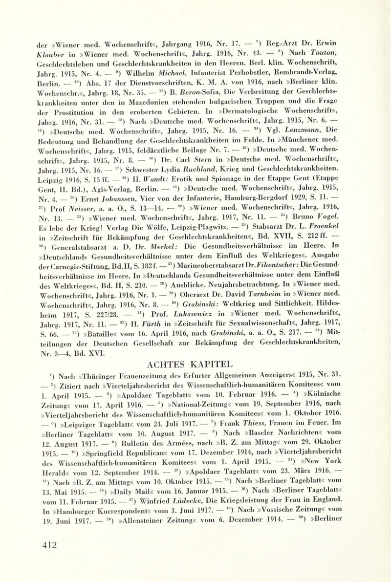 der »Wiener med. Wochenschrift«, Jahrgang 1916, Nr. 17. — ’) Reg.-Arzt Dr. Erwin Klauber in »Wiener med. Wochenschrift«, Jahrg. 1916, Nr. 43. — 8) Nach Touton, Geschlechtsleben und Geschlechtskrankheiten in den Heeren. Berl. klin. Wochenschrift, Jahrg. 1915, Nr. 4. — 9) Wilhelm Michael, Infanterist Perhobstler, Rembrandt-Verlag, Berlin. — 10) Abs. 17 der Dienstvorschriften, K. M. A. von 1916, nach »Berliner klin. Wochenschr.«, Jahrg. 18, Nr. 35. — 11) B. Beron-Sofia, Die Verbreitung der Geschlechts¬ krankheiten unter den in Mazedonien stehenden bulgarischen Truppen und die trage der Prostitution in den eroberten Gebieten. In »Dermatologische Wochenschrift«, Jahrg. 1916, Nr. 31. — “) Nach »Deutsche med. Wochenschrift«, Jahrg. 1915, Nr. 6. — 13) »Deutsche med. Wochenschrift«, Jahrg. 1915, Nr. 16. — ai) Vgl. Lenzmann, Die Bedeutung und Behandlung der Geschlechtskrankheiten im Felde. In »Münchener med. Wochenschrift«, Jahrg. 1915, feldärztliche Beilage Nr. 7. — 16) »Deutsche med. Wochen¬ schrift«, Jahrg. 1915, Nr. 8. — ,6) Dr. Carl Stern in »Deutsche med. Wochenschrift«, Jahrg. 1915, Nr. 16. — 17) Schwester Lydia Ruehlund, Krieg und Geschlechtskrankheiten. Leipzig 1916, S. 15 ff. — 78) H. Wandt: Erotik und Spionage in der Etappe Gent (Etappe Gent, II. Bd.), Agis-Verlag, Berlin. — 19) »Deutsche med. Wochenschrift«, Jahrg. 1915, Nr. 4. — 20) Ernst Johanssen, Vier von der Infanterie, Hamburg-Bergdorf 1929, S. 11. — 21) Prof Neisser, a. a. 0., S. 13—14. — 22) »Wiener med. Wochenschrift«, Jahrg. 1916, Nr. 13. — 23) »Wiener med. Wochenschrift«, Jahrg. 1917, Nr. 11. — 4) Bruno Vogel, Es lebe der Krieg! Verlag Die Wölfe, Leipzig-Plagwitz. — 5) Stabsarzt Dr. L. Fraenkel in »Zeitschrift für Bekämpfung der Geschlechtskrankheiten«, Bd. XVII, S. 212 ff. 26) Generalstabsarzt a. D. Dr. Merkel: Die Gesundheitsverhältnisse im Heere. In »Deutschlands Gesundheitsverhältnisse unter dem Einfluß des Weltkrieges«. Ausgabe der Carnegie-Stiftung, Bd.II, S. 182 f. — 27) Marineoberstabsarzt Dr. Fikentscher: Die Gesund¬ heitsverhältnisse im Heere. In »Deutschlands Gesundheitsverhältnisse unter dem Einfluß des Weltkrieges«, Bd. II, S. 230. — 28) Ausblicke. Neujahrsbetrachtung. In »Wiener med. Wochenschrift«, Jahrg. 1916, Nr. 1. — 20) Oberarzt Dr. David Tarnheim in »Wiener med. Wochenschrift«, Jahrg. 1916, Nr. 8. — so) Grabinski: Weltkrieg und Sittlichkeit. Hildes¬ heim 1917, S. 227/28. — 31) Prof. Lukaseivicz in »Wiener med. Wochenschrift«, Jahrg. 1917, Nr. 11. — 32) H. Fürth in »Zeitschrift für Sexualwissenschaft«, Jahrg. 1917, S. 66. — 33) »Bataille« vom 16. April 1916, nach Grabinski, a. a. O., S. 217. ) Mit¬ teilungen der Deutschen Gesellschaft zur Bekämpfung der Geschlechtskrankheiten, Nr. 3-4, Bd. XVI. ACHTES KAPITEL 7) Nach »Thüringer Frauenzeitung des Erfurter Allgemeinen Anzeigers« 1915, Ni. 31. — 2) Zitiert nach »Vierteljahrsbericht des Wissenschaftlich-humanitären Komitees« vom 1. April 1915. — 3) »Apoldaer Tageblatt« vom 10. Februar 1916. — 4) »Kölnische Zeitung« vom 17. April 1916. — 6) »National-Zeitung« vom 19. September 1916, nach »Vierteljahrsbericht des Wissenschaftlich-humanitären Komitees« vom 1. Oktober 1916. — 6) »Leipziger Tageblatt« vom 24. Juli 1917. — 7) Frank Thiess, Frauen im Feuer. Im »Berliner Tageblatt« vom 10. August 1917. — 8) Nach »Baseler Nachrichten« vom 12. August 1917. — 6) Bulletin des Armees, nach »B. Z. am Mittag« vom 29. Oktober 1915. _ 10) »Springfield Republican« vom 17. Dezember 1914, nach »Vierteljahrsbericht des Wissenschaftlich-humanitären Komitees« vom 1. April 1915. — u) »New York Herald« vom 12. September 1914. — a) »Apoldaer Tageblatt« vom 23. März 1916. — ”) Nach »B. Z. am Mittag« vom 10. Oktober 1915. — 14) Nach »Berliner Tageblatt« vom 13. Mai 1915. — 15) »Daily Mail« vom 16. Januar 1915. — le) Nach »Berliner Tageblatt« vom 11. Februar 1915. — 17) Winfried Lüdecke, Die Kriegsleistung der Frau in England. In »Hamburger Korrespondent« vom 3. Juni 1917. — ’8) Nach »Vossische Zeitung« vom 19. Juni 1917. — 19) »Allensteiner Zeitung« vom 6. Dezember 1914. — 20) »Berliner