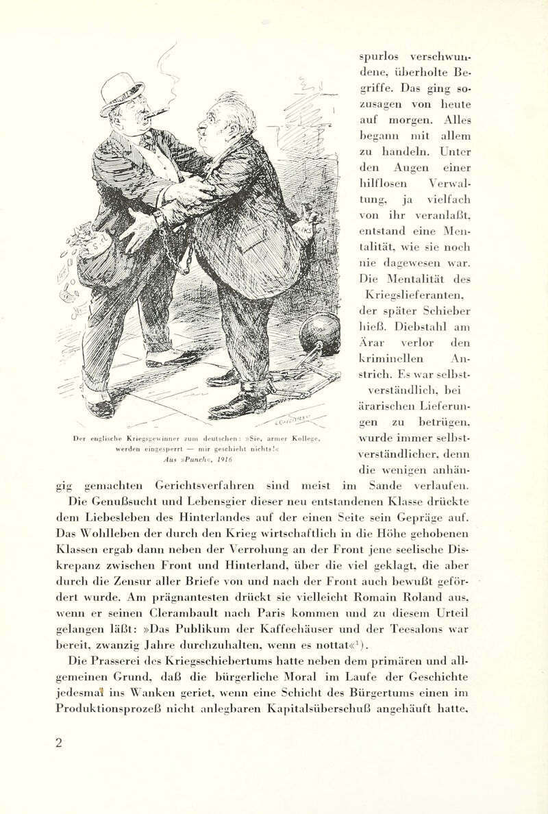 spurlos verschwun¬ dene, überholte Be¬ griffe. Das ging so- heute Alles allem Unter einer Zusagen von auf morgen, begann mit zu handeln, den Augen hilflosen Verwal¬ tung, ja vielfach von ihr veranlaßt, entstand eine Men¬ talität, wie sie noch nie dagewesen war. Die Mentalität des Kriegslieferanten, der später Schieber hieß. Diebstahl am Ärar verlor den kriminellen An strich. Es war selbst verständlich, hei ärarischen Lieferun gen zu betrügen wurde immer selbst verständlicher, dem die wenigen anhän Gerichtsverfahren sind meist im Sande verlaufen Die Genußsucht und Lebensgier dieser neu entstandenen Klasse drückte dem Liebesieben des Hinterlandes auf der einen Seite sein Gepräge auf Das Woldleben der durch den Krieg wirtschaftlich in die Höhe gehobenei Klassen ergab dann liehen der Verrohung an der Front jene seelische Dis krepanz zwischen Front und Hinterland, über die viel geklagt, die abei durch die Zensur aller Briefe von und nach der Front auch bewußt geför dert wurde. Am prägnantesten drückt sie vielleicht Romain Roland au wenn er seinen Clerambault nach Paris kommen und zu diesem Urtei gelangen läßt: »Das Publikum der Kaffeehäuser und der Teesalons wai bereit, zwanzig Jahre durchzuhalten, wenn es nottat«1). Die Prasserei des Kriegsschiebertums hatte neben dem primären und all gemeinen Grund, daß die bürgerliche Moral im Laufe der Geschichte jedesmal! ins Wanken geriet, wenn eine Schicht des Bürgertums einen im Produktionsprozeß nicht anlegbaren Kapitalsüberschuß angehäuft hatte. Der englische Kriegsgewinner zum deutschen: »Sie, armer Kollege, werden cingesperrt — mir geschieht nichts!« Aus »Punch«, 1916 gig gemachten O O O