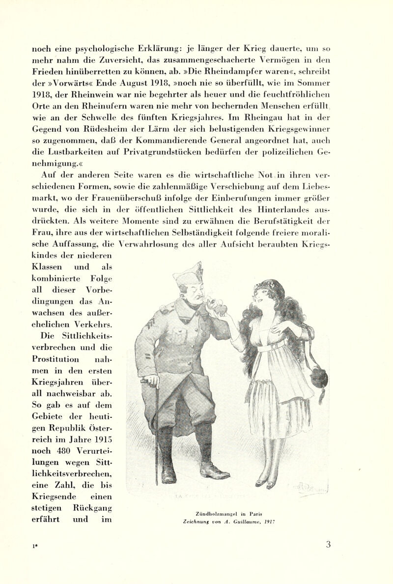 noch eine psychologische Erklärung: je länger cler Krieg dauerte, um so mehr nahm die Zuversicht, das zusammengeschacherte Vermögen in den Frieden hinüberretten zu können, ab. »Die Rheindampfer waren«, schreibt der »Vorwärts« Ende August 1918, »noch nie so überfüllt, wie im Sommer 1918, der Rheinwein war nie begehrter als heuer und die feuchtfröhlichen Orte an den Rheinufern waren nie mehr von bechernden Menschen erfüllt wie an der Schwelle des fünften Kriegsjahres. Im Rheingau hat in der Gegend von Rüdesheim der Lärm der sich belustigenden Kriegsgewinner so zugenommen, daß der Kommandierende General angeordnet hat, auch die Lustbarkeiten auf Privatgrundstücken bedürfen der polizeilichen Ge¬ nehmigung.« Auf der anderen Seite waren es die wirtschaftliche Not in ihren ver¬ schiedenen Formen, sowie die zahlenmäßige Verschiebung auf dein Liebes- markt, wo der Frauenüberschuß infolge der Einberufungen immer größer wurde, die sich in der öffentlichen Sittlichkeit des Hinterlandes aus¬ drückten. Als weitere Momente sind zu erwähnen die Berufstätigkeit der Frau, ihre aus der wirtschaftlichen Selbständigkeit folgende freiere morali¬ sche Auffassung, die Verwahrlosung des aller Aufsicht beraubten Kriegs¬ kindes der niederen Klassen und als kombinierte Folge all dieser Vorbe¬ dingungen das An¬ wachsen des außer¬ ehelichen Verkehrs. Die Sittlichkeits- Verbrechen und die Prostitution nah¬ men in den ersten Kriegsjahren über¬ all nachweisbar ab. So gab es auf dem Gebiete der heuti¬ gen Republik Öster¬ reich im Jahre 1915 noch 480 Verurtei¬ lungen wegen Sitt¬ lichkeitsverbrechen, eine Zahl, die bis Kriegsende einen stetigen Rückgang erfährt und im Zündholzmangel in Paris Zeichnung von A. Guillaume, 1917 1*