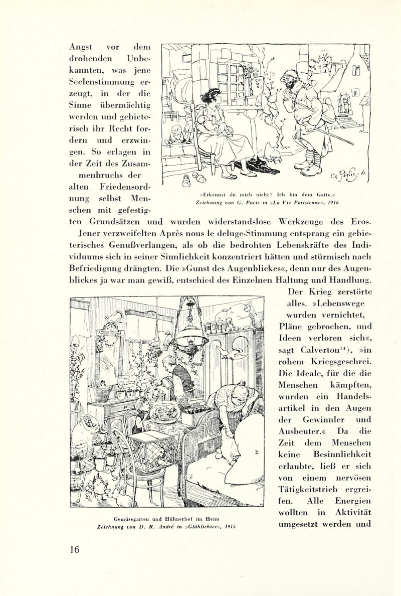 »Erkennst du mich nicht? Ich bin dein Gatte.« Zeichnung von G. Pavis in »La Vic Parisienne«, 1916 Angst vor dem drohenden Unbe¬ kannten, was jene Seelenstimmung er¬ zeugt, in der die Sinne übermächtig werden und gebiete¬ risch ihr Recht for¬ dern und erzwin¬ gen. So erlagen in der Zeit des Zusam¬ menbruchs der alten Friedensord¬ nung selbst Men¬ schen mit gefestig¬ ten Grundsätzen und wurden widerstandslose Werkzeuge des Eros. Jener verzweifelten Apres nous le deluge-Stimmung entsprang ein gebie¬ terisches Genußverlangen, als ob die bedrohten Lebenskräfte des Indi¬ viduums sich in seiner Sinnlichkeit konzentriert hätten und stürmisch nach Befriedigung drängten. Die »Gunst des Augenblickes«, denn nur des Augen¬ blickes ja war man gewiß, entschied des Einzelnen Haltung und Handlung. Der Krieg zerstörte alles. »Lebenswege wurden vernichtet, Pläne gebrochen, und Ideen verloren sich«, sagt Calverton14), »in rohem Kriegsgeschrei. Die Ideale, für die die Menschen kämpften, wurden ein Handels¬ artikel in den Augen der Gewinnler und Ausbeuter.« Da die Zeit dem Menschen keine Besinnlichkeit erlaubte, ließ er sieh von einem nervösen Tätigkeitstrieb ergrei¬ fen. Alle Energien wollten in Aktivität Gemüsegarten und Hühnerhof im Heim 1 1 Zeichnung von D. R. Andre in »Glühlichter«, 1915 llIllgCSGtZt WCrCiCll 1111(1