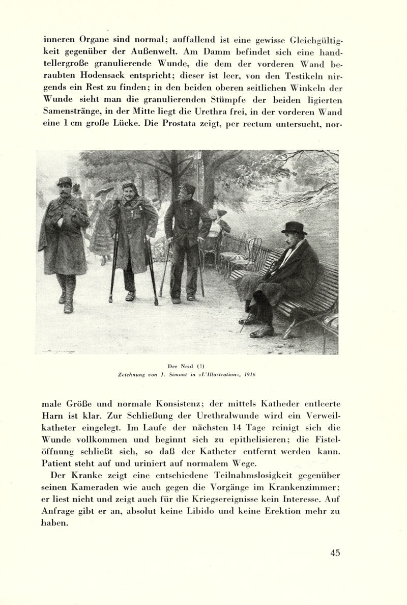 inneren Organe sind normal; auffallend ist eine gewisse Gleichgültig¬ keit gegenüber der Außenwelt. Am Damm befindet sich eine hand¬ tellergroße granulierende Wunde, die dem der vorderen Wand be¬ raubten Hodensack entspricht; dieser ist leer, von den Testikeln nir¬ gends ein Rest zu finden; in den beiden oberen seitlichen Winkeln der Wunde sieht man die granulierenden Stümpfe der beiden ligierten Samenstränge, in der Mitte liegt die Urethra frei, in der vorderen Wand eine 1 cm große Lücke. Die Prostata zeigt, per rectum untersucht, nor- Der Neid (!) Zeichnung von J. Simont in »L'Illustration«, 1916 male Größe und normale Konsistenz; der mittels Katheder entleerte Harn ist klar. Zur Schließung der Urethralwunde wird ein Verweil¬ katheter eingelegt. Im Laufe der nächsten 14 Tage reinigt sich die Wunde vollkommen und beginnt sich zu epithelisieren; die Fistel¬ öffnung schließt sich, so daß der Katheter entfernt werden kann. Patient steht auf und uriniert auf normalem Wege. Der Kranke zeigt eine entschiedene Teilnahmslosigkeit gegenüber seinen Kameraden wie auch gegen die Vorgänge im Krankenzimmer; er liest nicht und zeigt auch für die Kriegsereignisse kein Interesse. Auf Anfrage gibt er an, absolut keine Libido und keine Erektion mehr zu haben.