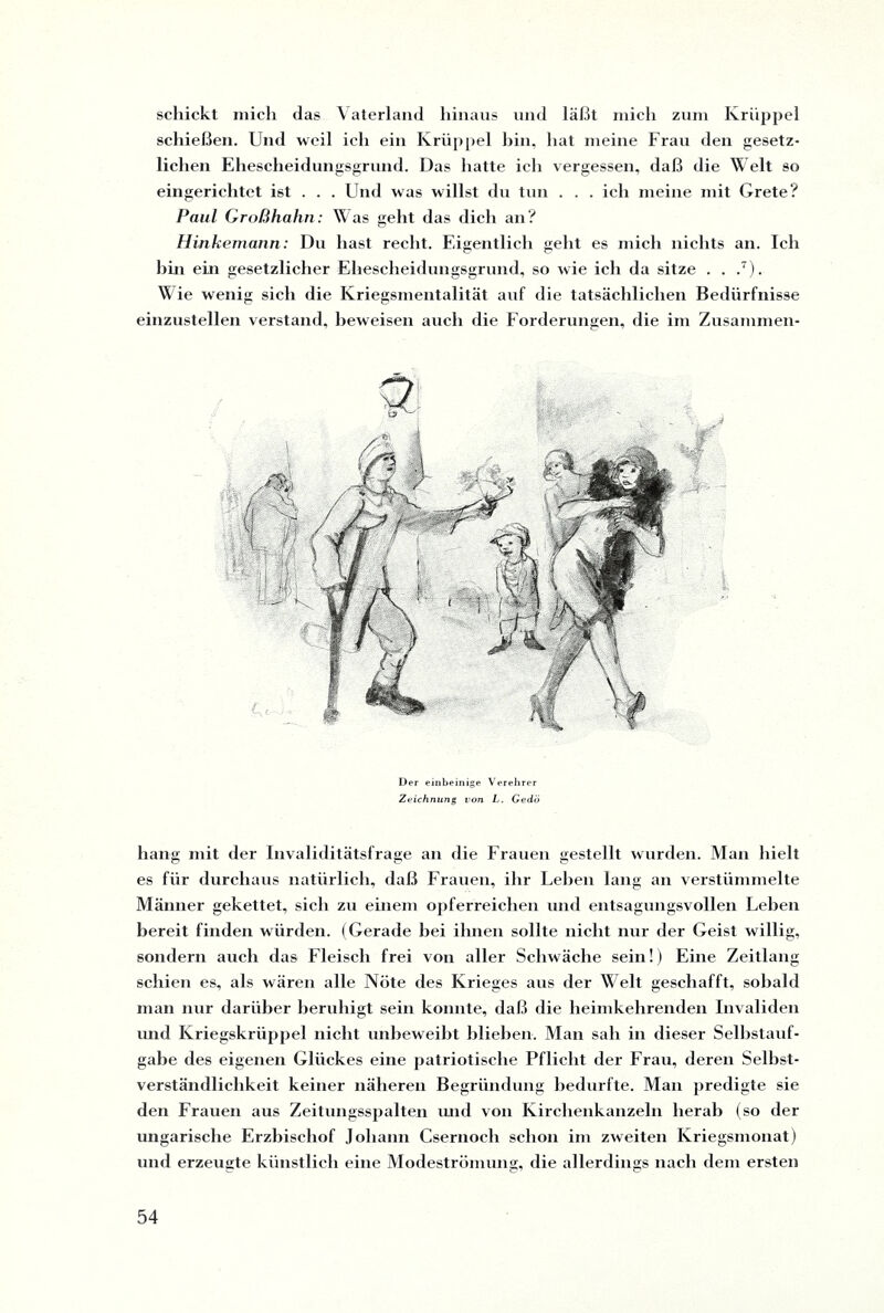 schickt mich das Vaterland hinaus und läßt mich zum Krüppel schießen. Und weil ich ein Krüppel bin, hat meine Frau den gesetz¬ lichen Ehescheidumrsgrund. Das hatte ich vergessen, daß die Welt so eingerichtet ist . . . Und was willst du tun . . . ich meine mit Grete? Paul Großhahn: Was geht das dich an? Hinkemann: Du hast recht. Eigentlich geht es mich nichts an. Ich hin ein gesetzlicher Ehescheidungsgrund, so wie ich da sitze . . .7). Wie wenig sich die Kriegsmentalität auf die tatsächlichen Bedürfnisse einzustellen verstand, beweisen auch die Forderungen, die im Zusammen- Der einbeinige Verehrer Zeichnung von L. Gedö hang mit der Invaliditätsfrage an die Frauen gestellt wurden. Man hielt es für durchaus natürlich, daß Frauen, ihr Lehen lang an verstümmelte Männer gekettet, sich zu einem opferreichen und entsagungsvollen Leben bereit finden würden. (Gerade bei ihnen sollte nicht nur der Geist willig, sondern auch das Fleisch frei von aller Schwäche sein!) Eine Zeitlang schien es, als wären alle Nöte des Krieges aus der Welt geschafft, sobald man nur darüber beruhigt sein konnte, daß die heimkehrenden Invaliden und Kriegskrüppel nicht unbeweibt blieben. Man sah in dieser Selbstauf¬ gabe des eigenen Glückes eine patriotische Pflicht der Frau, deren Selbst¬ verständlichkeit keiner näheren Begründung bedurfte. Man predigte sie den Frauen aus Zeitungsspalten und von Kirchenkanzeln herab (so der ungarische Erzbischof Johann Csernoch schon im zweiten Kriegsmonat) und erzeugte künstlich eine Modeströmung, die allerdings nach dem ersten