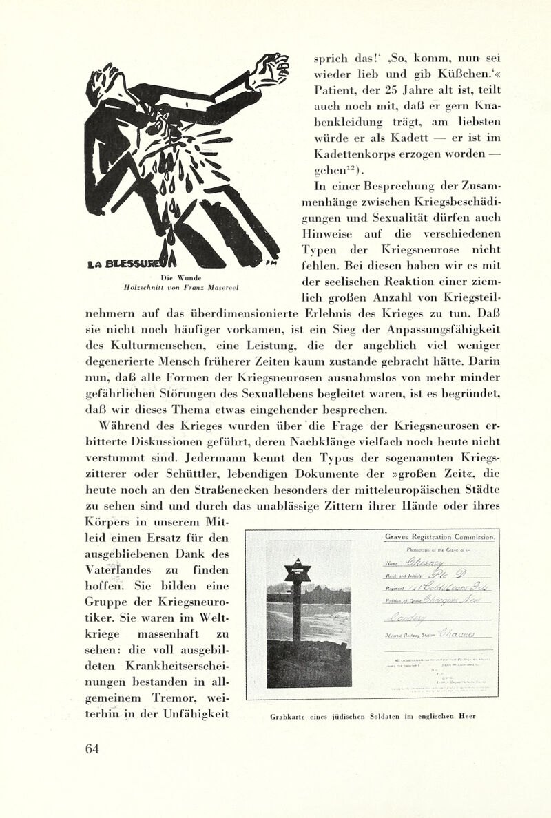 sprich das!4 ,So, komm, nun sei wieder lieb und gib Küßclien.4« Patient, der 25 Jahre alt ist, teilt auch noch mit, daß er gern Kna¬ benkleidung trägt, am liebsten würde er als Kadett — er ist im Kadettenkorps erzogen worden — gehen12). In einer Besprechung der Zusam¬ menhänge zwischen Kriegsbeschädi¬ gungen und Sexualität dürfen auch Hinweise auf die verschiedenen Typen der Kriegsneurose nicht fehlen. Bei diesen haben wir es mit der seelischen Reaktion einer ziem¬ lich großen Anzahl von Kriegsteil¬ nehmern auf das überdimensionierte Erlebnis des Krieges zu tun. Daß sie nicht noch häufiger vorkamen, ist ein Sieg der Anpassungsfähigkeit des Kulturmenschen, eine Leistung, die der angeblich viel weniger degenerierte Mensch früherer Zeiten kaum zustande gebracht hätte. Darin nun, daß alle Formen der Kriegsneurosen ausnahmslos von mehr minder gefährlichen Störungen des Sexuallebens begleitet waren, ist es begründet, daß wir dieses Thema etwas eingehender besprechen. Während des Krieges wurden über die Frage der Kriegsneurosen er¬ bitterte Diskussionen geführt, deren Nachklänge vielfach noch heute nicht verstummt sind. Jedermann kennt den Typus der sogenannten Kriegs¬ zitterer oder Schüttler, lebendigen Dokumente der »großen Zeit«, die beute noch an den Straßenecken besonders der mitteleuropäischen Städte zu sehen sind und durch das unablässige Zittern ihrer Hände oder ihres Körpers in unserem Mit¬ leid einen Ersatz für den ausgebliebenen Dank des Vaterlandes zu finden hoffen. Sie bilden eine Gruppe der Kriegsneuro¬ tiker. Sie waren im Welt¬ kriege massenhaft zu sehen: die voll ausgebil¬ deten Krankheitserschei¬ nungen bestanden in all¬ gemeinem Tremor, wei- —Cf terliin in der Unfähigkeit Graves Registtation Commission. Photograph t)i fhc Ciovc o/ t— Aank and Inlliub Rreirrtnl ■' J Z Potilhn 0/ Qjgvf »Wort*! /toiftroi/ S'nUnn 'fÄctLUcej Grabkarte eines jüdischen Soldaten int englischen Heer