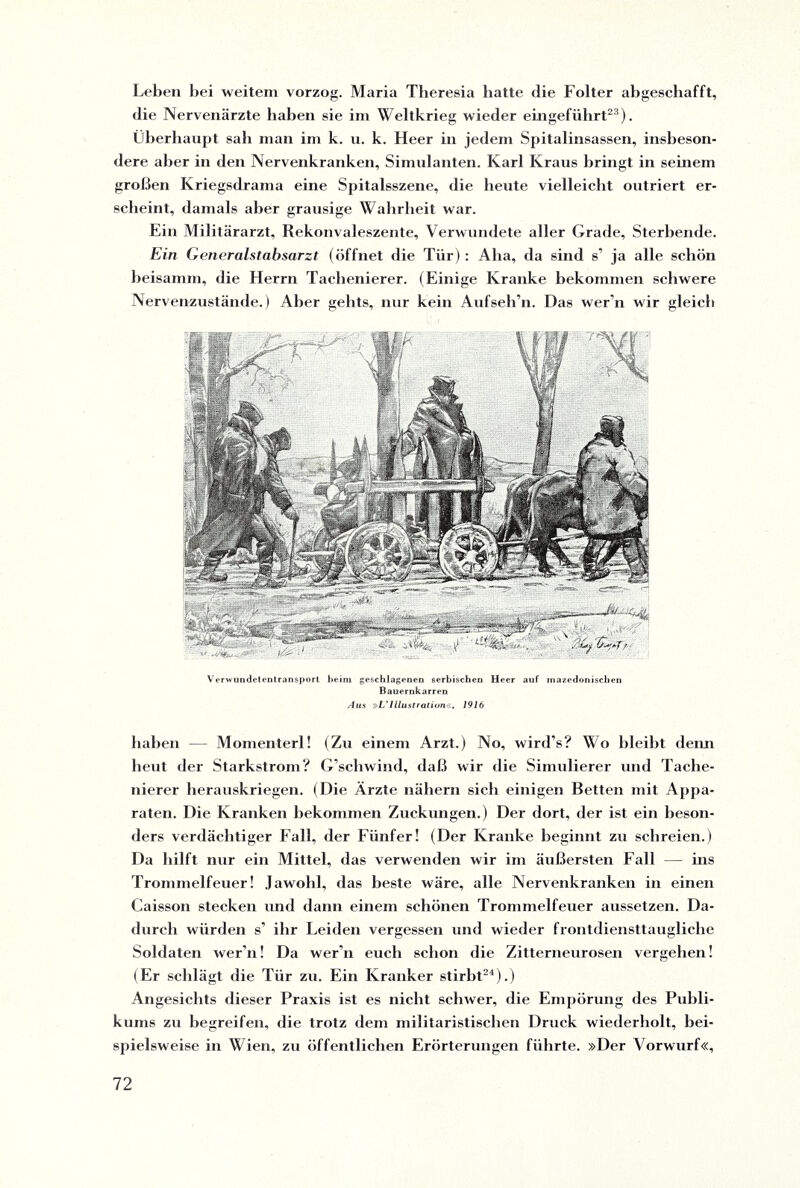 Leben bei weitem vorzog. Maria Theresia hatte die Folter abgeschafft, die Nervenärzte haben sie im Weltkrieg wieder eingeführt23). Überhaupt sah man im k. u. k. Heer in jedem Spitalinsassen, insbeson¬ dere aber in den Nervenkranken, Simulanten. Karl Kraus bringt in seinem großen Kriegsdrama eine Spitalsszene, die heute vielleicht outriert er¬ scheint, damals aber grausige Wahrheit war. Ein Militärarzt, Rekonvaleszente, Verwundete aller Grade, Sterbende. Ein Generalstabsarzt (öffnet die Tür): Aha, da sind s’ ja alle schön beisamm, die Herrn Tachenierer. (Einige Kranke bekommen schwere Nervenzustände.) Aber gehts, nur kein Aufseli’n. Das wer’n wir gleich Verwundetentransport beim geschlagenen serbischen Heer auf mazedonischen Bauernkarren Aus »L'Illustration«, 1916 haben — Momenterl! (Zu einem Arzt.) No, wird’s? Wo bleibt denn heut der Starkstrom? G’schwind, daß wir die Simulierer und Tache¬ nierer herauskriegen. (Die Ärzte nähern sich einigen Betten mit Appa¬ raten. Die Kranken bekommen Zuckungen.) Der dort, der ist ein beson¬ ders verdächtiger Fall, der Fünfer! (Der Kranke beginnt zu schreien.) Da hilft nur ein Mittel, das verwenden wir im äußersten Fall — ins Trommelfeuer! Jawohl, das beste wäre, alle Nervenkranken in einen Caisson stecken und dann einem schönen Trommelfeuer aussetzen. Da¬ durch würden s’ ihr Leiden vergessen und wieder frontdiensttaugliche Soldaten wer’n! Da wer’n euch schon die Zitterneurosen vergehen! (Er schlägt die Tür zu. Ein Kranker stirbt24).) Angesichts dieser Praxis ist es nicht schwer, die Empörung des Publi¬ kums zu begreifen, die trotz dem militaristischen Druck wiederholt, bei¬ spielsweise in Wien, zu öffentlichen Erörterungen führte. »Der Vorwurf«,