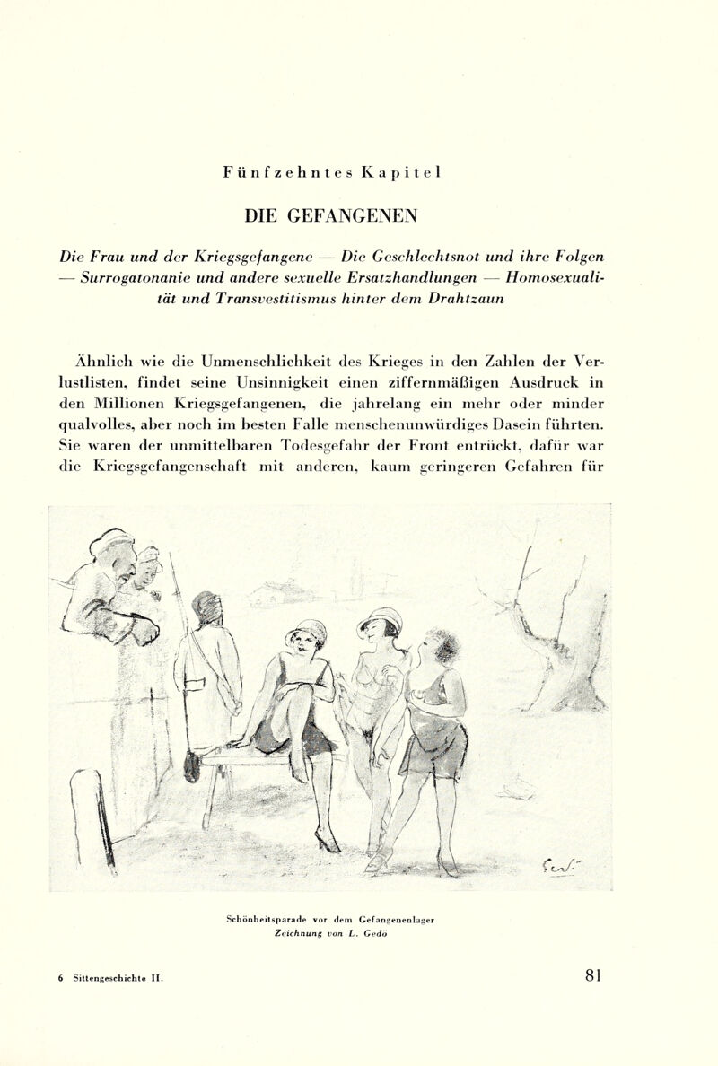 Fünfzehntes Kapitel DIE GEFANGENEN Die Frau und der Kriegsgefangene — Die Geschlechtsnot und ihre Folgen — Surrogatonanie und andere sexuelle Ersatzhandlungen — Homosexuali¬ tät und Transvestitismus hinter dem Drahtzaun Ähnlich wie die Unmenschlichkeit des Krieges in den Zahlen der Ver¬ lustlisten, findet seine Unsinnigkeit einen ziffernmäßigen Ausdruck in den Millionen Kriegsgefangenen, die jahrelang ein mehr oder minder qualvolles, aber noch im besten Falle menschenunwürdiges Dasein führten. Sie waren der unmittelbaren Todesgefahr der Front entrückt, dafür war die Kriegsgefangenschaft mit anderen, kaum geringeren Gefahren für Schönheitsparade vor dem Gefangenenlager Zeichnung von L. Gedö 6 Sittengeschichte II.