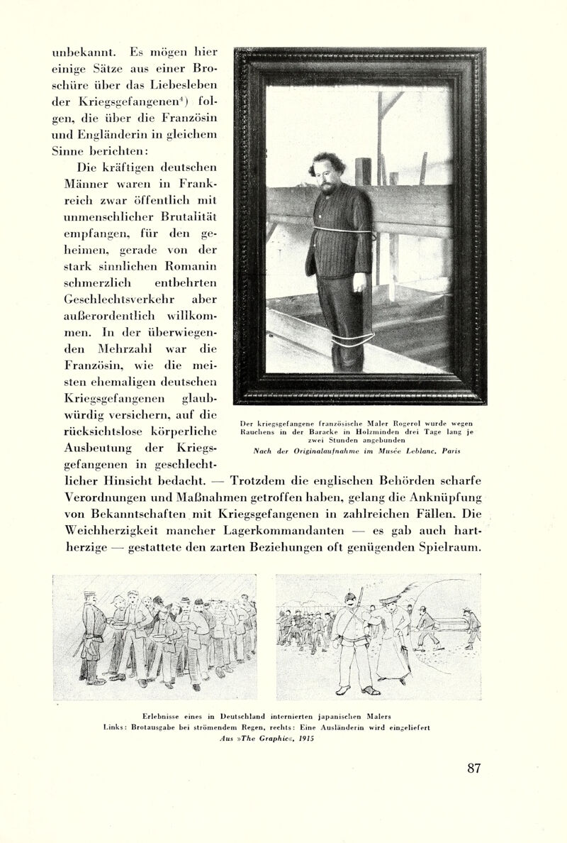 imbekannt. Es mögen liier einige Sätze ans einer Bro¬ schüre über das Liebesieben der Kriegsgefangenen4) fol¬ gen, die über die Französin und Engländerin in gleichem Sinne berichten: Die kräftigen deutschen Männer waren in Frank¬ reich zwar öffentlich mit unmenschlicher Brutalität empfangen, für den ge¬ heimen, gerade von der stark sinnlichen Romanin schmerzlich entbehrten Geschlechtsverkehr aber außerordentlich willkom¬ men. In der überwiegen¬ den Mehrzahl war die Französin, wie die mei¬ sten ehemaligen deutschen Kriegsgefangenen glaub¬ würdig versichern, auf die Der kriegsgefangene französische Maler Rogerol wurde wegen rücksichtslose körperliche Rauchens in der Baracke in Holzininden drei Tage lang je zwei Stunden angebunden Ausbeutung der ICriegS* Nach der Originalaufnähme im Musee Leblanc, Paris gefangenen in geschlecht¬ licher Hinsicht bedacht. — Trotzdem die englischen Behörden scharfe Verordnungen und Maßnahmen getroffen haben, gelang die Anknüpfung von Bekanntschaften mit Kriegsgefangenen in zahlreichen Fällen. Die Weichherzigkeit mancher Lagerkommandanten — es gab auch hart¬ herzige — gestattete den zarten Beziehungen oft genügenden Spielraum. Erlebnisse eines in Deutschland internierten japanischen Malers Links: Brotausgabe bei strömendem Regen, rechts: Eine Ausländerin wird eingeliefert Aus »The Graphic«, 1915