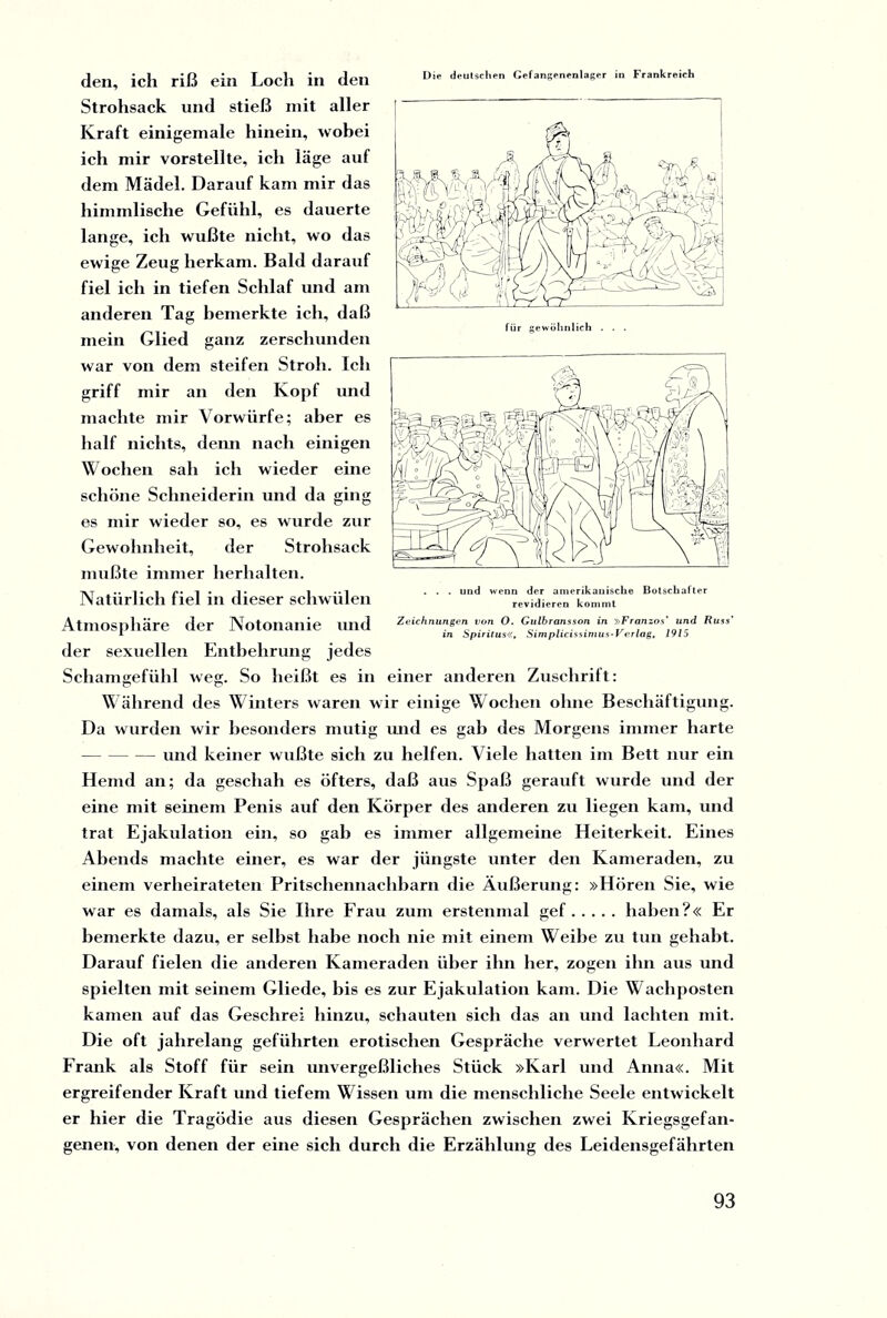 Die deutschen Gefangenenlager in Frankreich den, ich riß ein Loch in den Strohsack und stieß mit aller Kraft einigemale hinein, wobei ich mir vorstellte, ich läge auf dem Mädel. Darauf kam mir das himmlische Gefühl, es dauerte lange, ich wußte nicht, wo das ewige Zeug herkam. Bald darauf fiel ich in tiefen Schlaf und am anderen Tag bemerkte ich, daß mein Glied ganz zerschunden war von dem steifen Stroh. Ich griff mir an den Kopf und machte mir Vorwürfe; aber es half nichts, denn nach einigen Wochen sah ich wieder eine schöne Schneiderin und da ging es mir wieder so, es wurde zur Gewohnheit, der Strohsack mußte immer herhalten. Natürlich fiel in dieser schwülen Atmosphäre der Notonanie und der sexuellen Entbehrung jedes Schamgefühl weg. So heißt es in einer anderen Zuschrift: Während des Winters waren wir einige Wochen ohne Beschäftigung. Da wurden wir besonders mutig und es gab des Morgens immer harte -und keiner wußte sich zu helfen. Viele hatten im Bett nur ein Hemd an; da geschah es öfters, daß aus Spaß gerauft wurde und der eine mit seinem Penis auf den Körper des anderen zu liegen kam, und trat Ejakulation ein, so gab es immer allgemeine Heiterkeit. Eines Abends machte einer, es war der jüngste unter den Kameraden, zu einem verheirateten Pritschennachbarn die Äußerung: »Hören Sie, wie war es damals, als Sie Ihre Erau zum erstenmal gef.haben?« Er bemerkte dazu, er selbst habe noch nie mit einem Weibe zu tun gehabt. Darauf fielen die anderen Kameraden über ihn her, zogen ihn aus und spielten mit seinem Gliede, bis es zur Ejakulation kam. Die Wachposten kamen auf das Geschrei hinzu, schauten sich das an und lachten mit. Die oft jahrelang geführten erotischen Gespräche verwertet Leonhard Frank als Stoff für sein unvergeßliches Stück »Karl und Anna«. Mit ergreifender Kraft und tiefem Wissen um die menschliche Seele entwickelt er hier die Tragödie aus diesen Gesprächen zwischen zwei Kriegsgefan¬ genen, von denen der eine sich durch die Erzählung des Leidensgefährten . . . und wenn der amerikanische Botschafter revidieren kommt Zeichnungen von O. Gulbransson in »Franzos* und Russ’ in Spiritus«, Simplicissimus-Verlag, 1915