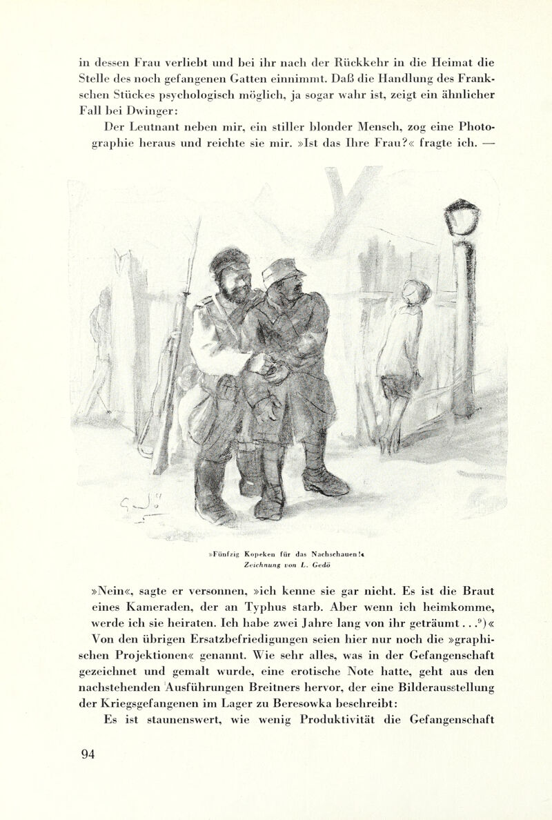 in dessen Frau verliebt und bei ilir nacb der Rückkehr in die Heimat die Stelle des noch gefangenen Gatten einnimmt. Daß die Handlung des Frank¬ seben Stückes psychologisch möglich, ja sogar wahr ist, zeigt ein ähnlicher Fall hei Dwinger: Der Leutnant neben mir, ein stiller blonder Mensch, zog eine Photo¬ graphie heraus und reichte sie mir. »Ist das Ihre Frau?« fragte ich. — »Fünfzig Kopeken für das Nachsehauen !«, Zeichnung von L. Gedö »Nein«, sagte er versonnen, »ich kenne sie gar nicht. Es ist die Braut eines Kameraden, der an Typhus starb. Aber wenn ich heimkomme, werde ich sie heiraten. Ich habe zwei Jahre lang von ihr geträumt. . ,9)« Von den übrigen Ersatzbefriedigungen seien hier nur noch die »graphi¬ schen Projektionen« genannt. Wie sehr alles, was in der Gefangenschaft gezeichnet und gemalt wurde, eine erotische Note hatte, geht aus den nachstehenden Ausführungen Breitners hervor, der eine Bilderausstellung der Kriegsgefangenen im Lager zu Beresowka beschreibt: Es ist staunenswert, wie wenig Produktivität die Gefangenschaft