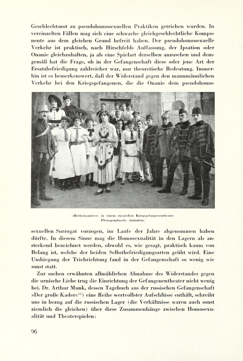 Geschlechtsnot zu pseudohomosexuellen Praktiken getrieben wurden. In vereinzelten Fällen mag sich eine schwache gleichgeschlechtliche Kompo¬ nente aus dem gleichen Grund befreit haben. Der pseudohomosexuelle Verkehr ist praktisch, nach Hirschfelds Auffassung, der Ipsation oder Onanie gleichzuhalten, ja als eine Spielart derselben anzusehen und dem¬ gemäß hat die Frage, ob in der Gefangenschaft diese oder jene Art der Ersatzbefriedigung zahlreicher war, nur theoretische Bedeutung. Immer¬ hin ist es bemerkenswert, daß der Widerstand gegen den mannmännlichen Verkehr bei den Kriegsgefangenen, die die Onanie dem pseudohomo- Herbstmanöver« in einem russischen Kriegsgefangenentheater Photographische Aufnahme sexuellen Surrogat vorzogen, im Laufe der Jahre abgenommen haben dürfte. In diesem Sinne mag die Homosexualität in den Lagern als an¬ steckend bezeichnet werden, obwohl es, wie gesagt, praktisch kaum von Belang ist, welche der beiden Selbstbefriedigungsarten geübt wird. Eine Umbiegung der Triebrichtung fand in der Gefangenschaft so wenig wie sonst statt. Zur soeben erwähnten allmählichen Abnahme des Widerstandes gegen die urnische Liebe trug die Einrichtung der Gefangenentheater nicht wenig hei. Dr. Arthur Munk, dessen Tagebuch aus der russischen Gefangenschaft »Der große Kader«11) eine Reihe wertvollster Aufschlüsse enthält, schreibt uns in bezug auf die russischen Lager (die Verhältnisse waren auch sonst ziemlich die gleichen) über diese Zusammenhänge zwischen Homosexu¬ alität und Theaterspielen: