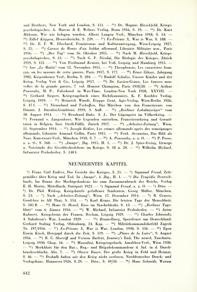 and Brothers, New York and London, S. 111. — 14) Dr. Magnus Hirschfeld, Kriegs¬ psychologisches, A. Marcus & E. Webers Verlag, Bonn 1916, S. 19. — 15) Dr. Kurt Mühsam, Wie wir belogen wurden, Albert Langen Verl., München 1918, S. 54. — 16) Edlef Koppen, Heeresbericht, S. 239. — 17) Ex-Private X, War is War, S. 188. — 18) Dr. E. F. W. Eberhard, Feminismus und Kulturuntergang, Wien-Leipzig 1927, S. 25. — 19) Carnet de Route d’un Soldat allemand, Lihrairie Militaire usw., Paris 1916. — 20) „Der Tag“ vom 16. Oktober 1915. — 21) Nach M. Hirschfeld, Kriegs¬ psychologisches, S. 13. — 22) Nach G. F. Nicolai, Die Biologie des Krieges, Zürich 1919, S. 121. — 23) Von Ferdinand Kemsis, bei Voß, Leipzig und Hamburg 1915. — 24) Aus „Le Matin“ vom 12. November 1915. — 25) Theophraste, Les caracteres fran- gais ou les moeurs de cette guerre, Paris 1917, S. 177. — 26) Ernst Gläser, Jahrgang 1902, Kiepenheuer Verl., Berlin, S. 204. — 27) Rudolf Schulze, Unsere Kinder und der Krieg, Verlag Veit & Co., Leipzig 1917. — 28) Dr. Lucien-Graux, Les fausses nou- velles de la grande guerre, 7 vol. Honore Champion, Paris 1918/20. — 29) Arthur Ponsonby, M. P.. Falsehood in War-Time, London-New York 1928, XXVIII. — 30) Gerhard Siegert, Kriegstagebuch eines Richtkanoniers, K. F. Koehler Verlag, Leipzig 1919. — 31) Heinrich Wandt, Etappe Gent, Agis-Verlag, Wien-Berlin 1926, S. 47 f. — 32) Nieuwlatid und Tsclioffen, Das Märchen von den Franctireurs von Dinant, J. Duculot,Gembloux 1919, 3. Aufl. — 3S) „Berliner Lokalanzeiger“ vom 30. August 1914. — 34) Bernhard Duhr, S. J., Der Lügengeist im Völkerkrieg. — 35) Fernand v. Langenliove, Wie Legenden entstehen, Franctireurkrieg und Greuel¬ taten in Belgien, Inst. Orell-Füßli, Zürich 1917. — 38) „Arbeiter-Zeitung“, Wien, 11. September 1914. — 37) Joseph Bedier, Les crimes allemands apres des temoignages allemands, Lihrairie Armand Collin, Paris 1915. — 3S) Ferd. Avenarius, Das Bild als Narr, Knnstwart-Verl., München 1918, S. 7. — 3t>) A. Ponsonby, a. a. 0. — 40) P. Posse, a. a. O., S. 168. — 41) „Imago“, Jhg. 1915, H. 1. — 42) Dr. J. Spier-Irving, Irrwege u. Notstände des Geschlechtslebens im Kriege, S. 18 u. 20. — 43) Wilhelm Michael, Infantrist Perhobstler, S. 140 f. NEUNZEHNTES KAPITEL 4) Franz Carl Endres, Das Gesicht des Krieges, S. 21. — 2) Sigmund Freud, Zeit¬ gemäßes über Krieg und Tod. In „Imago“, 4. Jhg., H. 1. — 3) Die Tragödie Deutsch¬ lands, Im Banne des Machtgedankens bis zum Zusammenbruch des Reichs, Verlag E. H. Moritz, Mittelbach, Stuttgart 1923. — 4) Sigmund Freud, a. a. 0. — 5) Dtto. — 6) Dr. Phil. Witlsop, Kriegsbriefe gefallener Studenten, Georg Müller, München, S. 23. — 7) Nach „Arbeiter-Zeitung“, Wien, 17. Dezember 1914. — 8) R. Graves, Good-bye to All Tliat, S. 154. — °) Karl Kraus, Die letzten Tage der Menschheit, S. 505 ff. — 10) Hans O. Henel, Eros im Stacheldraht, S. 13. —- 41) „Berliner Tage¬ blatt“ vom 6. Jänner 1916. — 12) W. Michael, Infantrist Perhobstler. —- 13) Artur Kuhnert, Kriegsfront der Frauen, Reclam, Leipzig 1929. — 14) Charles Edmonds, A Suhaltern’s War, London 1929. — 15) Beumelburg, Sperrfeuer um Deutschland, Gerhard Staling Verlag, Oldenburg, 24. Kap. — 16) Militärkommandobefehl Zagreb Nr. 197/1916. — 17) Ex-Private X, War is War, London, 1930, S. 156. —- 18) Egon Erwin Kisch, Hetzjagd durch die Zeit, S. 119. — 10) „Phare de la Loire“, 9. August 1916. — 20) R. C. Sherriff and Vernon Barlett, Journey’s End, The nowel, Tauchnitz, Leipzig 1930, Chap. 16. — 21) Mussolini, Kriegstagebuch, Amalthea-Verl., Wien 1930. — 22) Merkblatt für den Bat.-, Reg.- und Brigadekommandeur d. Inf. in d. Durch¬ bruchsschlacht, Abs. 7. — 23) Oberst Bauer, Der große Krieg in Feld und Heimat, S. 46. — 24) Deshalb haben wir den Krieg nicht verloren. Norddeutsches Druck- und Verlagshaus, Hannover 1926, S. 29. -— Dtto., S. 49/50. — 20) Hans Schmidt, Warum