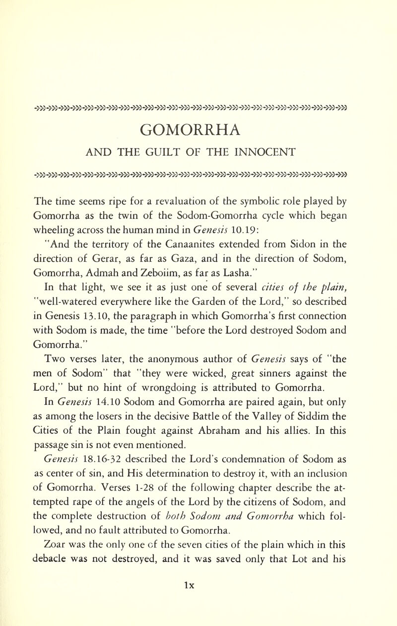 GOMORRHA AND THE GUILT OF THE INNOCENT The time seems ripe for a revaluation of the symbolic role played by Gomorrha as the twin of the Sodom-Gomorrha cycle which began wheeling across the human mind in Genesis 10.19: And the territory of the Canaanites extended from Sidon in the direction of Gerar, as far as Gaza, and in the direction of Sodom, Gomorrha, Admah and Zeboiim, as far as Lasha. In that light, we see it as just one of several cities of the plain, well-watered everywhere like the Garden of the Lord, so described in Genesis 13.10, the paragraph in which Gomorrha's first connection with Sodom is made, the time before the Lord destroyed Sodom and Gomorrha. Two verses later, the anonymous author of Genesis says of the men of Sodom that they were wicked, great sinners against the Lord, but no hint of wrongdoing is attributed to Gomorrha. In Genesis 14.10 Sodom and Gomorrha are paired again, but only as among the losers in the decisive Battle of the Valley of Siddim the Cities of the Plain fought against Abraham and his allies. In this passage sin is not even mentioned. Genesis 18.16-32 described the Lord's condemnation of Sodom as as center of sin, and His determination to destroy it, with an inclusion of Gomorrha. Verses 1-28 of the following chapter describe the at- tempted rape of the angels of the Lord by the citizens of Sodom, and the complete destruction of both Sodom and Gomorrha which fol- lowed, and no fault attributed to Gomorrha. Zoar was the only one cf the seven cities of the plain which in this debacle was not destroyed, and it was saved only that Lot and his lx