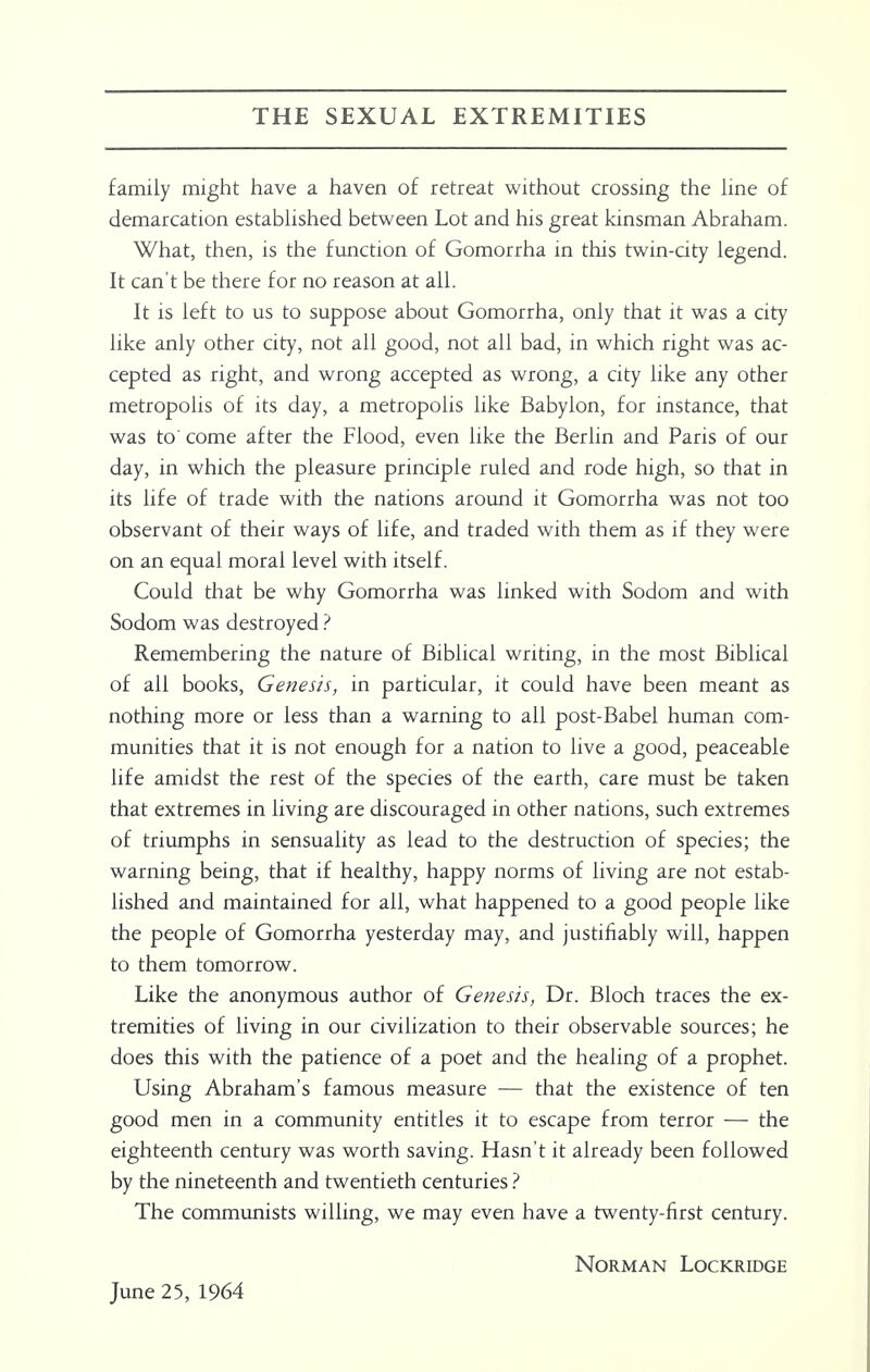 THE SEXUAL EXTREMITIES family might have a haven of retreat without crossing the line of demarcation established between Lot and his great kinsman Abraham. What, then, is the function of Gomorrha in this twin-city legend. It can't be there for no reason at all. It is left to us to suppose about Gomorrha, only that it was a city like anly other city, not all good, not all bad, in which right was ac- cepted as right, and wrong accepted as wrong, a city like any other metropolis of its day, a metropolis like Babylon, for instance, that was to' come after the Flood, even like the Berlin and Paris of our day, in which the pleasure principle ruled and rode high, so that in its life of trade with the nations around it Gomorrha was not too observant of their ways of life, and traded with them as if they were on an equal moral level with itself. Could that be why Gomorrha was linked with Sodom and with Sodom was destroyed ? Remembering the nature of Biblical writing, in the most Biblical of all books, Genesis, in particular, it could have been meant as nothing more or less than a warning to all post-Babel human com- munities that it is not enough for a nation to live a good, peaceable life amidst the rest of the species of the earth, care must be taken that extremes in living are discouraged in other nations, such extremes of triumphs in sensuality as lead to the destruction of species; the warning being, that if healthy, happy norms of living are not estab- lished and maintained for all, what happened to a good people like the people of Gomorrha yesterday may, and justifiably will, happen to them tomorrow. Like the anonymous author of Genesis, Dr. Bloch traces the ex- tremities of living in our civilization to their observable sources; he does this with the patience of a poet and the healing of a prophet. Using Abraham's famous measure — that the existence of ten good men in a community entitles it to escape from terror — the eighteenth century was worth saving. Hasn't it already been followed by the nineteenth and twentieth centuries ? The communists willing, we may even have a twenty-first century. Norman Lockridge June 25, 1964