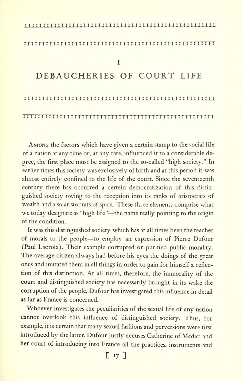 I I I I I I I I I I I I!I I I I!!I I I I I I I I I I I I I I I I I I I ! I I ! I ! I I I ! I I I I I DEBAUCHERIES OF COURT LIFE I I I I I 1 I 1 1 I ! 1 I I I I I 1 I I I I 1 1 1 I 1 1 1 I I I I 1 1 I I M I 1 t 1 1 I I 1 I I I I I I I I I IT M ! ! I ! ! ! I I I I ! I I I ! I I I I I I I I! ! I ! I ! II II I I I I I I I I I M Among the factors which have given a certain stamp to the social life of a nation at any time or, at any rate, influenced it to a considerable de- gree, the first place must be assigned to the so-called high society. In earlier times this society was exclusively of birth and at this period it was almost entirely confined to the life of the court. Since the seventeenth century there has occurred a certain democratization of this distin- guished society owing to the reception into its ranks of aristocrats of wealth and also aristocrats of spirit. These three elements comprise what we today designate as high life—the name really pointing to the origin of the condition. It was this distinguished society which has at all times been the teacher of morals to the people—to employ an expression of Pierre Dufour (Paul Lacroix). Their example corrupted or purified public morality. The average citizen always had before his eyes the doings of the great ones and imitated them in all things in order to gain for himself a reflec- tion of this distinction. At all times, therefore, the immorality of the court and distinguished society has necessarily brought in its wake the corruption of the people. Dufour has investigated this influence in detail as far as France is concerned. Whoever investigates the peculiarities of the sexual life of any nation cannot overlook this influence of distinguished society. Thus, for example, it is certain that many sexual fashions and perversions were first introduced by the latter. Dufour justly accuses Catherine of Medici and her court of introducing into France all the practices, instruments and