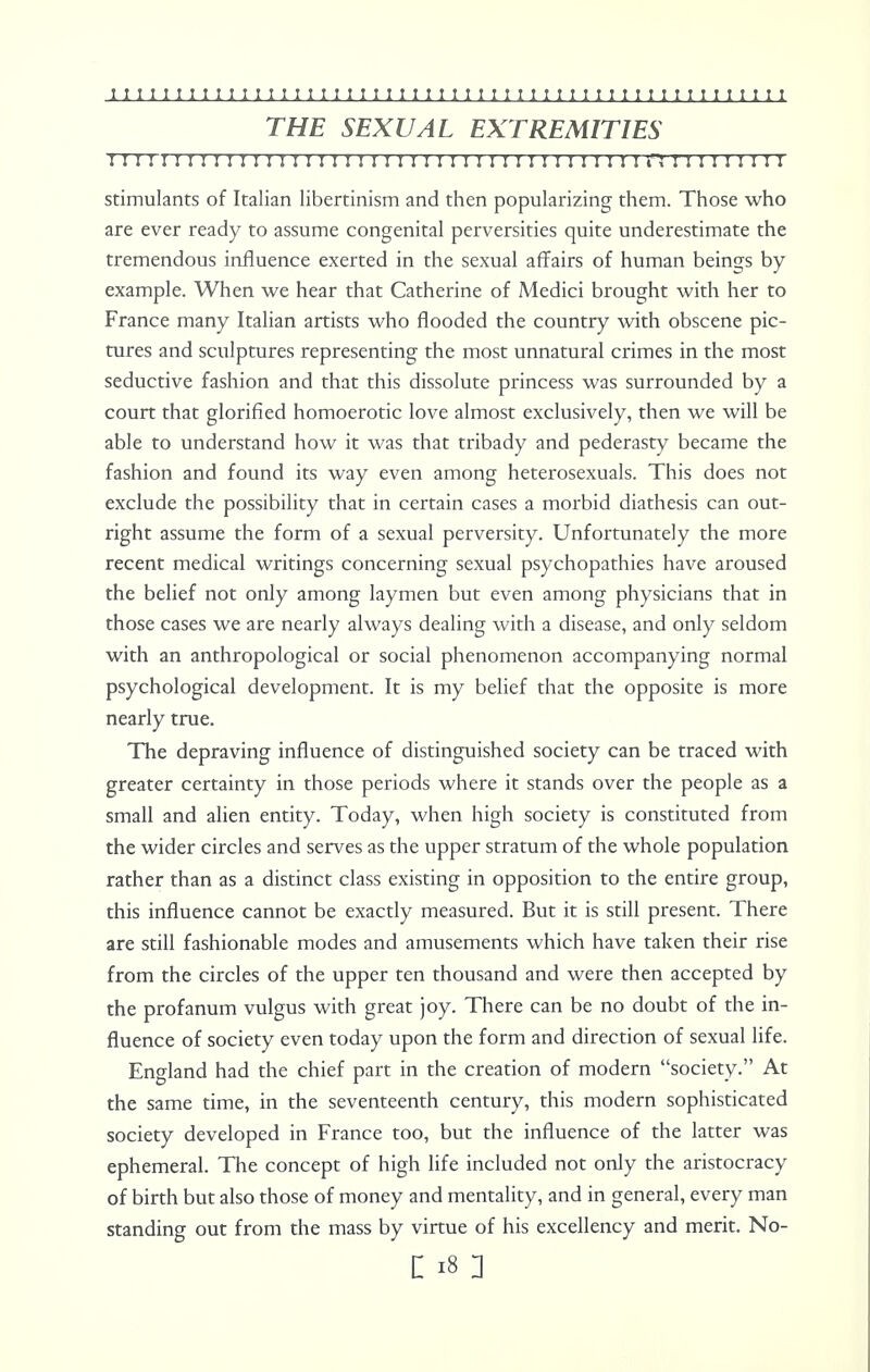 THE SEXUAL EXTREMITIES 111111 r 11:111 r i r 1111111:1111 r i r 1111111111 n : 111 n 111 stimulants of Italian libertinism and then popularizing them. Those who are ever ready to assume congenital perversities quite underestimate the tremendous influence exerted in the sexual affairs of human beings by example. When we hear that Catherine of Medici brought with her to France many Italian artists who flooded the country with obscene pic- tures and sculptures representing the most unnatural crimes in the most seductive fashion and that this dissolute princess was surrounded by a court that glorified homoerotic love almost exclusively, then we will be able to understand how it was that tribady and pederasty became the fashion and found its way even among heterosexuals. This does not exclude the possibility that in certain cases a morbid diathesis can out- right assume the form of a sexual perversity. Unfortunately the more recent medical writings concerning sexual psychopathies have aroused the belief not only among laymen but even among physicians that in those cases we are nearly always dealing with a disease, and only seldom with an anthropological or social phenomenon accompanying normal psychological development. It is my belief that the opposite is more nearly true. The depraving influence of distinguished society can be traced with greater certainty in those periods where it stands over the people as a small and alien entity. Today, when high society is constituted from the wider circles and serves as the upper stratum of the whole population rather than as a distinct class existing in opposition to the entire group, this influence cannot be exactly measured. But it is still present. There are still fashionable modes and amusements which have taken their rise from the circles of the upper ten thousand and were then accepted by the profanum vulgus with great joy. There can be no doubt of the in- fluence of society even today upon the form and direction of sexual life. England had the chief part in the creation of modern society. At the same time, in the seventeenth century, this modern sophisticated society developed in France too, but the influence of the latter was ephemeral. The concept of high life included not only the aristocracy of birth but also those of money and mentality, and in general, every man standing out from the mass by virtue of his excellency and merit. No- : is i