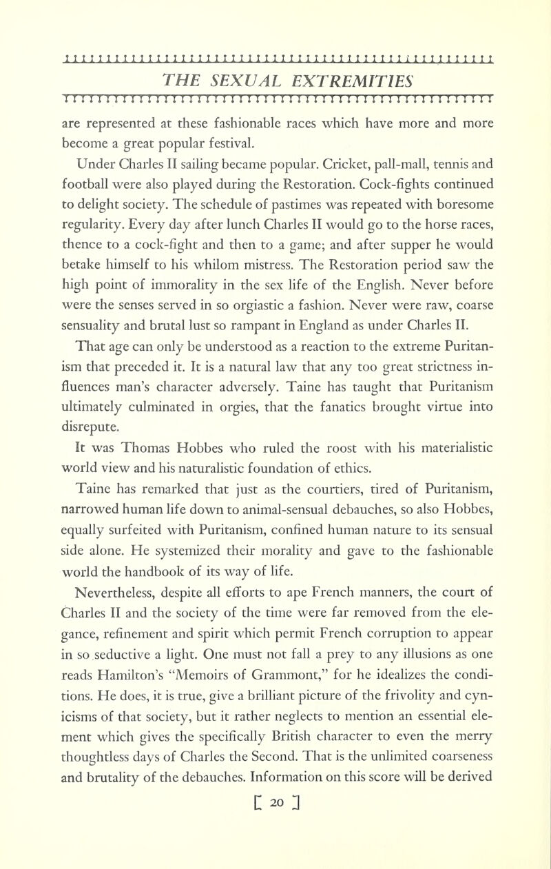 THE SEXUAL EXTREMITIES I J I J I I I i I I ! I I I I ! I ! I I I I I I I I I I I ! I I I ! I I ! I I I I ! ! I I I I I I I 1 I are represented at these fashionable races which have more and more become a great popular festival. Under Charles II sailing became popular. Cricket, pall-mall, tennis and football were also played during the Restoration. Cock-fights continued to delight society. The schedule of pastimes was repeated with boresome regularity. Every day after lunch Charles II would go to the horse races, thence to a cock-fight and then to a game; and after supper he would betake himself to his whilom mistress. The Restoration period saw the high point of immorality in the sex life of the English. Never before were the senses served in so orgiastic a fashion. Never were raw, coarse sensuality and brutal lust so rampant in England as under Charles II. That age can only be understood as a reaction to the extreme Puritan- ism that preceded it. It is a natural law that any too great strictness in- fluences man's character adversely. Taine has taught that Puritanism ultimately culminated in orgies, that the fanatics brought virtue into disrepute. It was Thomas Hobbes who ruled the roost with his materialistic world view and his naturalistic foundation of ethics. Taine has remarked that just as the courtiers, tired of Puritanism, narrowed human life down to animal-sensual debauches, so also Hobbes, equally surfeited with Puritanism, confined human nature to its sensual side alone. He systemized their morality and gave to the fashionable world the handbook of its way of life. Nevertheless, despite all efforts to ape French manners, the court of Charles II and the society of the time were far removed from the ele- gance, refinement and spirit which permit French corruption to appear in so seductive a light. One must not fall a prey to any illusions as one reads Hamilton's Memoirs of Grammont, for he idealizes the condi- tions. He does, it is true, give a brilliant picture of the frivolity and cyn- icisms of that society, but it rather neglects to mention an essential ele- ment which gives the specifically British character to even the merry thoughtless days of Charles the Second. That is the unlimited coarseness and brutality of the debauches. Information on this score will be derived I 20 2