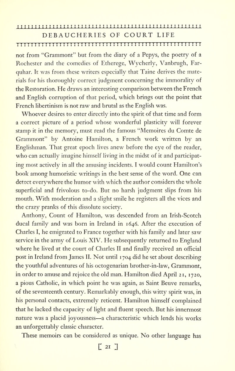 DEBAUCHERIES OF COURT LIFE 111; r; n 11! 111; 11111111111 r 1111111 r 111 r 1111 n 111 r 111 not from Grammont but from the diary of a Pepys, the poetry of a Rochester and the comedies of Etherege, Wycherly, Vanbrugh, Far- quhar. It was from these writers especially that Taine derives the mate- rials for his thoroughly correct judgment concerning the immorality of the Restoration. He draws an interesting comparison between the French and English corruption of that period, which brings out the point that French libertinism is not raw and brutal as the English was. Whoever desires to enter directly into the spirit of that time and form a correct picture of a period whose wonderful plasticity will forever stamp it in the memory, must read the famous Memoires du Comte de Grammont by Antoine Hamilton, a French work written by an Englishman. That great epoch lives anew before the eye of the reader, who can actually imagine himself living in the midst of it and participat- ing most actively in all the amusing incidents. I would count Hamilton's book among humoristic writings in the best sense of the word. One can detect everywhere the humor with which the author considers the whole superficial and frivolous to-do. But no harsh judgment slips from his mouth. With moderation and a slight smile he registers all the vices and the crazy pranks of this dissolute society. Anthony, Count of Hamilton, was descended from an Irish-Scotch ducal family and was born in Ireland in 1646. After the execution of Charles I, he emigrated to France together with his family and later saw service in the army of Louis XIV. He subsequently returned to England where he lived at the court of Charles II and finally received an official post in Ireland from James II. Not until 1704 did he set about describing the youthful adventures of his octogenarian brother-in-law, Grammont, in order to amuse and rejoice the old man. Hamilton died April 21, 1720, a pious Catholic, in which point he was again, as Saint Beuve remarks, of the seventeenth century. Remarkably enough, this witty spirit was, in his personal contacts, extremely reticent. Hamilton himself complained that he lacked the capacity of light and fluent speech. But his innermost nature was a placid joyousness—a characteristic which lends his works an unforgettably classic character. These memoirs can be considered as unique. No other language has