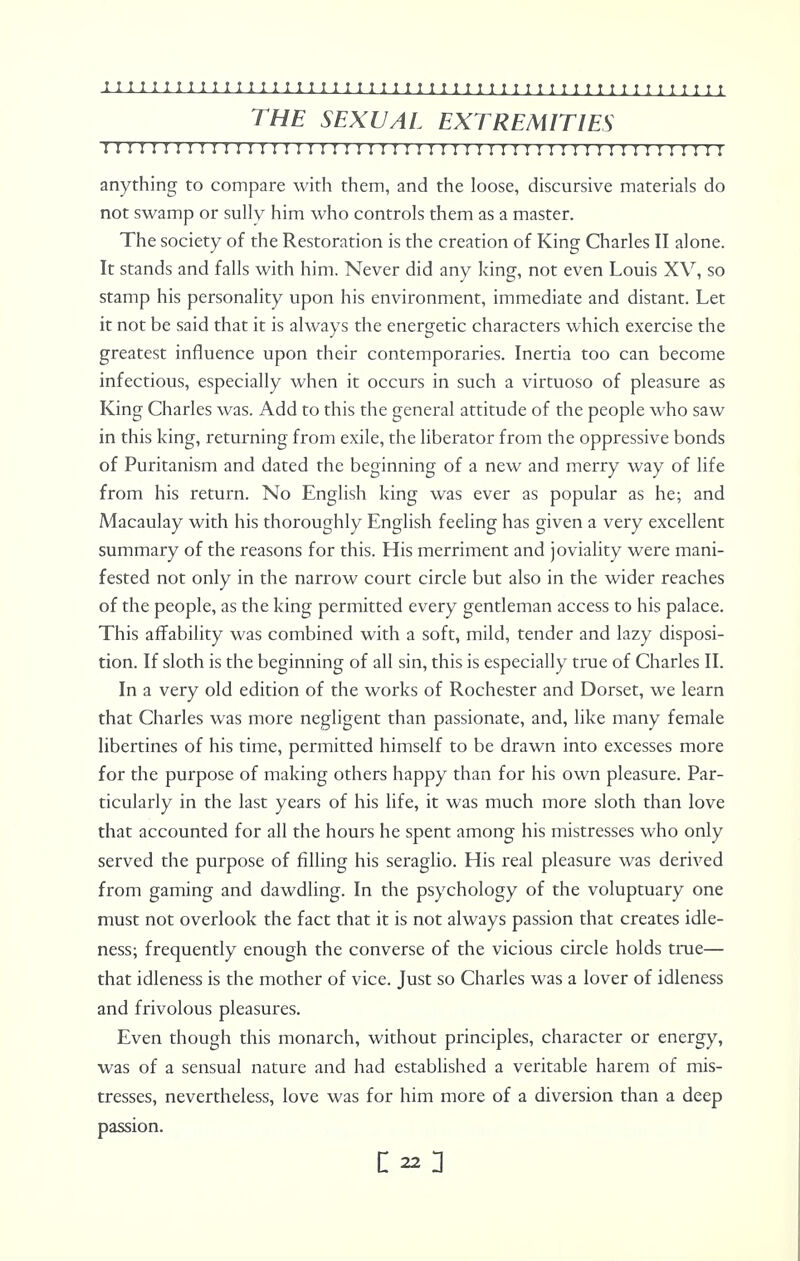THE SEXUAL EXTREMITIES 11;irir11!;;;111;in!im111n i n 111; 11;; 111111111 r i anything to compare with them, and the loose, discursive materials do not swamp or sully him who controls them as a master. The society of the Restoration is the creation of King Charles II alone. It stands and falls with him. Never did any king, not even Louis XV, so stamp his personality upon his environment, immediate and distant. Let it not be said that it is always the energetic characters which exercise the greatest influence upon their contemporaries. Inertia too can become infectious, especially when it occurs in such a virtuoso of pleasure as King Charles was. Add to this the general attitude of the people who saw in this king, returning from exile, the liberator from the oppressive bonds of Puritanism and dated the beginning of a new and merry way of life from his return. No English king was ever as popular as he; and Macaulay with his thoroughly English feeling has given a very excellent summary of the reasons for this. His merriment and joviality were mani- fested not only in the narrow court circle but also in the wider reaches of the people, as the king permitted every gentleman access to his palace. This affability was combined with a soft, mild, tender and lazy disposi- tion. If sloth is the beginning of all sin, this is especially true of Charles II. In a very old edition of the works of Rochester and Dorset, we learn that Charles was more negligent than passionate, and, like many female libertines of his time, permitted himself to be drawn into excesses more for the purpose of making others happy than for his own pleasure. Par- ticularly in the last years of his life, it was much more sloth than love that accounted for all the hours he spent among his mistresses who only served the purpose of filling his seraglio. His real pleasure was derived from gaming and dawdling. In the psychology of the voluptuary one must not overlook the fact that it is not always passion that creates idle- ness; frequently enough the converse of the vicious circle holds true— that idleness is the mother of vice. Just so Charles was a lover of idleness and frivolous pleasures. Even though this monarch, without principles, character or energy, was of a sensual nature and had established a veritable harem of mis- tresses, nevertheless, love was for him more of a diversion than a deep passion.