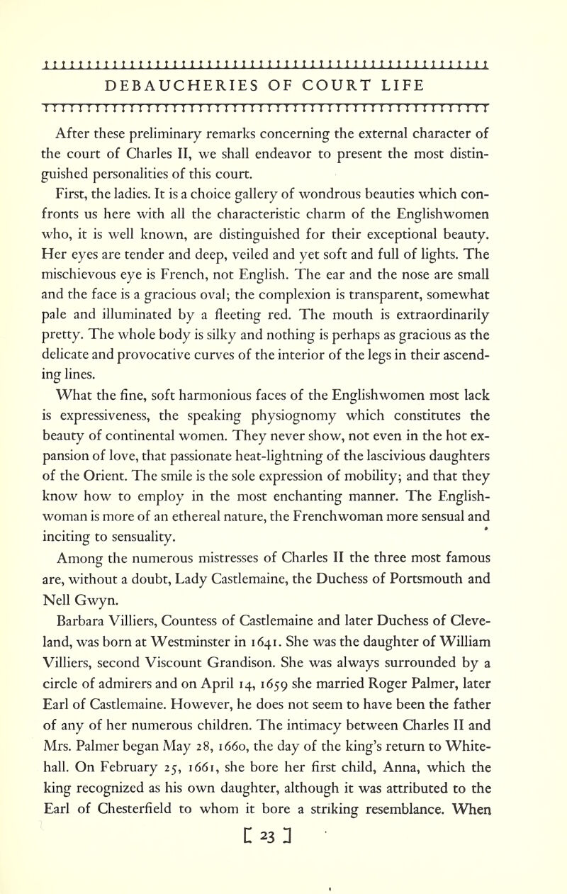 DEBAUCHERIES OF COURT LIFE !!I I I!I I I I I I I I I I I I I I I InI I I!I I! ! I I!I I I I I I I I I I I I I I I I I After these preliminary remarks concerning the external character of the court of Charles II, we shall endeavor to present the most distin- guished personalities of this court. First, the ladies. It is a choice gallery of wondrous beauties which con- fronts us here with all the characteristic charm of the Englishwomen who, it is well known, are distinguished for their exceptional beauty. Her eyes are tender and deep, veiled and yet soft and full of lights. The mischievous eye is French, not English. The ear and the nose are small and the face is a gracious oval; the complexion is transparent, somewhat pale and illuminated by a fleeting red. The mouth is extraordinarily pretty. The whole body is silky and nothing is perhaps as gracious as the delicate and provocative curves of the interior of the legs in their ascend- ing lines. What the fine, soft harmonious faces of the Englishwomen most lack is expressiveness, the speaking physiognomy which constitutes the beauty of continental women. They never show, not even in the hot ex- pansion of love, that passionate heat-lightning of the lascivious daughters of the Orient. The smile is the sole expression of mobility; and that they know how to employ in the most enchanting manner. The English- woman is more of an ethereal nature, the Frenchwoman more sensual and inciting to sensuality. Among the numerous mistresses of Charles II the three most famous are, without a doubt, Lady Castlemaine, the Duchess of Portsmouth and Nell Gwyn. Barbara Villiers, Countess of Castlemaine and later Duchess of Cleve- land, was born at Westminster in 1641. She was the daughter of William Villiers, second Viscount Grandison. She was always surrounded by a circle of admirers and on April 14, 1659 she married Roger Palmer, later Earl of Castlemaine. However, he does not seem to have been the father of any of her numerous children. The intimacy between Charles II and Mrs. Palmer began May 28, 1660, the day of the king's return to White- hall. On February 25, 1661, she bore her first child, Anna, which the king recognized as his own daughter, although it was attributed to the Earl of Chesterfield to whom it bore a striking resemblance. When