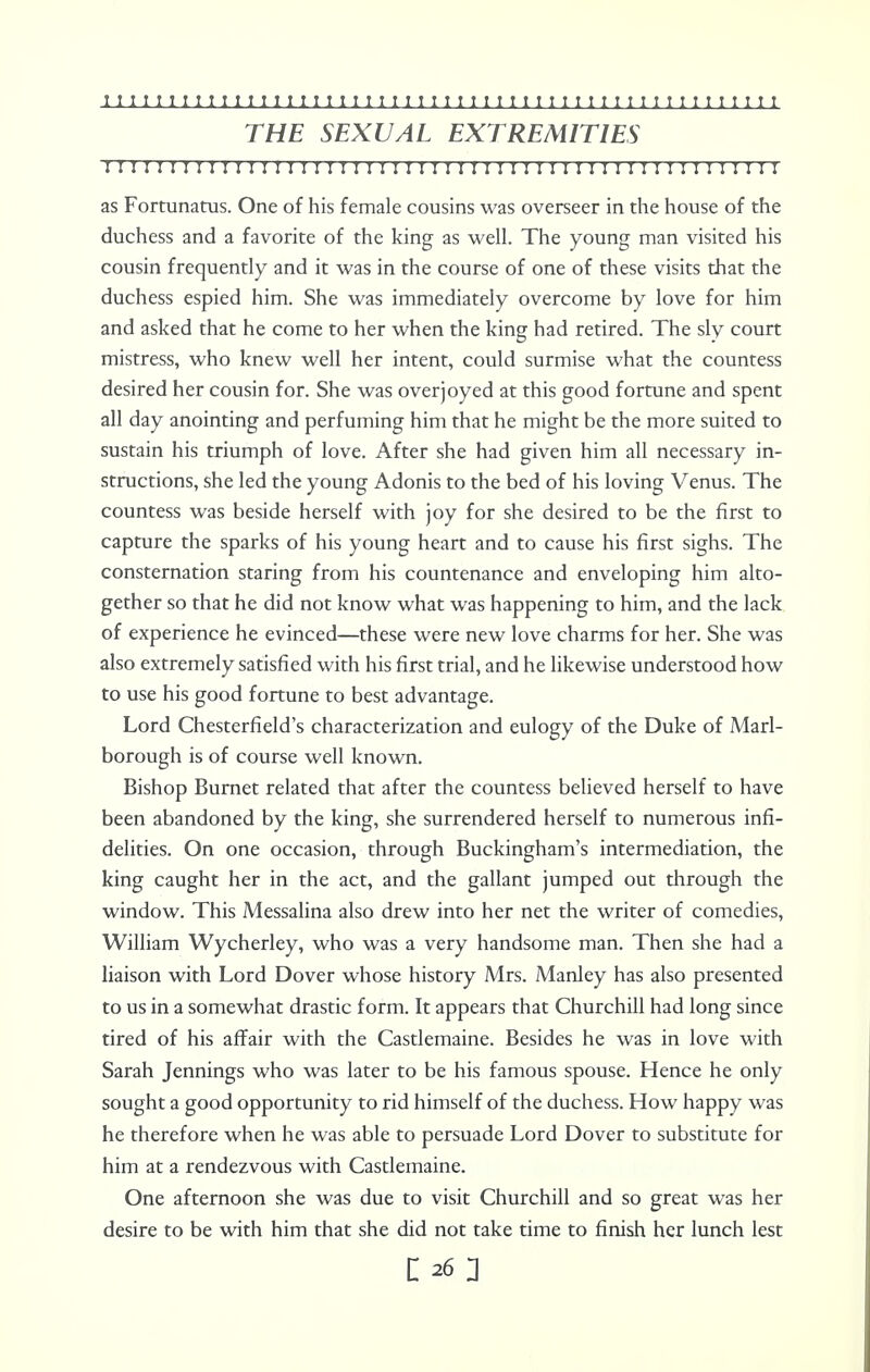 THE SEXUAL EXTREMITIES I I I M I I I I I I I I I I I I I!I!I I!I!I I!I I!!I I I I I I I I I I I I I I I I I I I as Fortunatus. One of his female cousins was overseer in the house of the duchess and a favorite of the king as well. The young man visited his cousin frequently and it was in the course of one of these visits that the duchess espied him. She was immediately overcome by love for him and asked that he come to her when the king had retired. The sly court mistress, who knew well her intent, could surmise what the countess desired her cousin for. She was overjoyed at this good fortune and spent all day anointing and perfuming him that he might be the more suited to sustain his triumph of love. After she had given him all necessary in- structions, she led the young Adonis to the bed of his loving Venus. The countess was beside herself with joy for she desired to be the first to capture the sparks of his young heart and to cause his first sighs. The consternation staring from his countenance and enveloping him alto- gether so that he did not know what was happening to him, and the lack of experience he evinced—these were new love charms for her. She was also extremely satisfied with his first trial, and he likewise understood how to use his good fortune to best advantage. Lord Chesterfield's characterization and eulogy of the Duke of Marl- borough is of course well known. Bishop Burnet related that after the countess believed herself to have been abandoned by the king, she surrendered herself to numerous infi- delities. On one occasion, through Buckingham's intermediation, the king caught her in the act, and the gallant jumped out through the window. This Messalina also drew into her net the writer of comedies, William Wycherley, who was a very handsome man. Then she had a liaison with Lord Dover whose history Mrs. Manley has also presented to us in a somewhat drastic form. It appears that Churchill had long since tired of his affair with the Castlemaine. Besides he was in love with Sarah Jennings who was later to be his famous spouse. Hence he only sought a good opportunity to rid himself of the duchess. How happy was he therefore when he was able to persuade Lord Dover to substitute for him at a rendezvous with Castlemaine. One afternoon she was due to visit Churchill and so great was her desire to be with him that she did not take time to finish her lunch lest