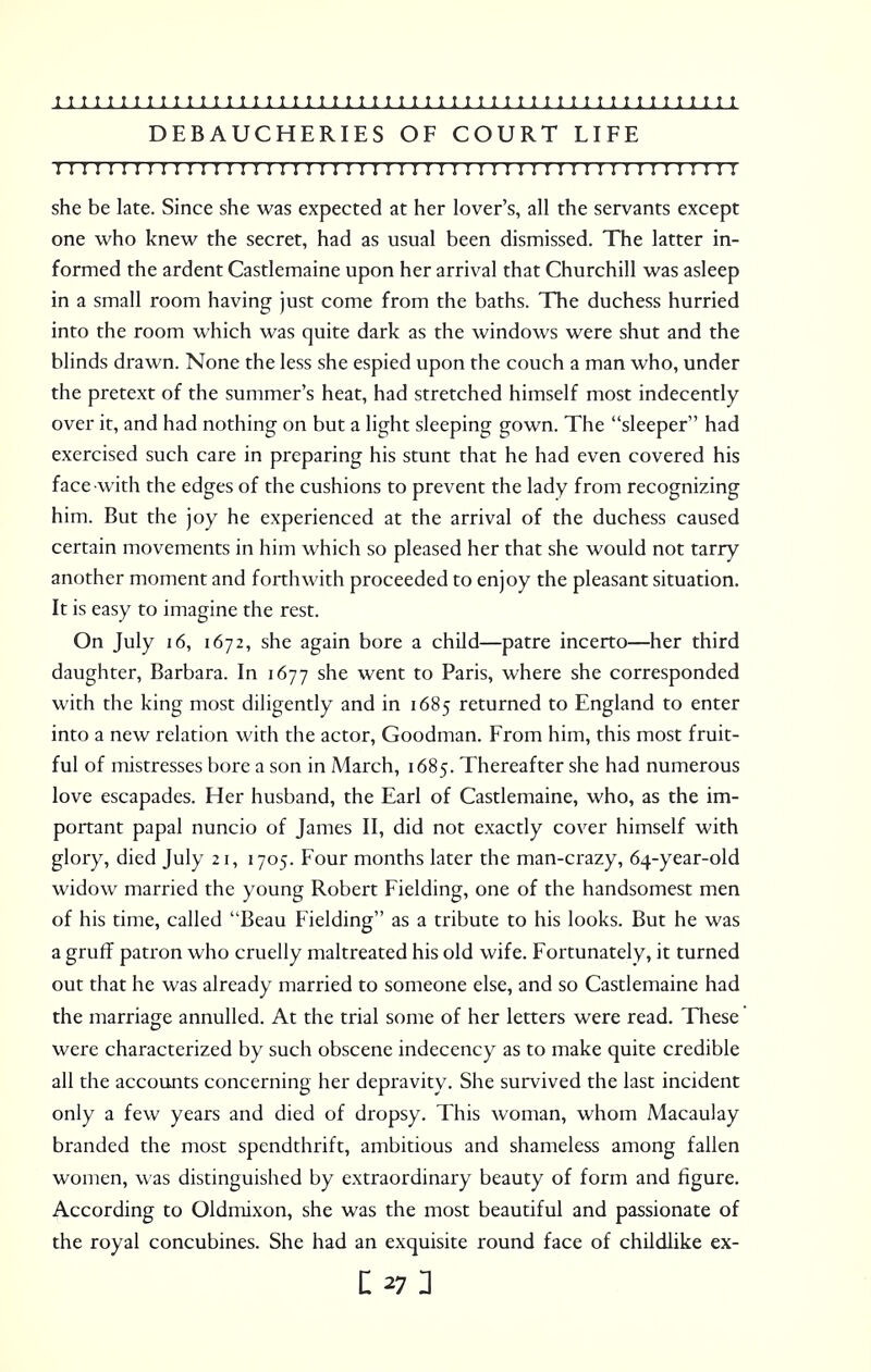 DEBAUCHERIES OF COURT LIFE : 11111 m i: i: M 11111 n 1111111111111111 r 111111 r 111:111 she be late. Since she was expected at her lover's, all the servants except one who knew the secret, had as usual been dismissed. The latter in- formed the ardent Castlemaine upon her arrival that Churchill was asleep in a small room having just come from the baths. The duchess hurried into the room which was quite dark as the windows were shut and the blinds drawn. None the less she espied upon the couch a man who, under the pretext of the summer's heat, had stretched himself most indecently over it, and had nothing on but a light sleeping gown. The sleeper had exercised such care in preparing his stunt that he had even covered his face with the edges of the cushions to prevent the lady from recognizing him. But the joy he experienced at the arrival of the duchess caused certain movements in him which so pleased her that she would not tarry another moment and forthwith proceeded to enjoy the pleasant situation. It is easy to imagine the rest. On July 16, 1672, she again bore a child—patre incerto—her third daughter, Barbara. In 1677 she went to Paris, where she corresponded with the king most diligently and in 1685 returned to England to enter into a new relation with the actor, Goodman. From him, this most fruit- ful of mistresses bore a son in March, 1685. Thereafter she had numerous love escapades. Her husband, the Earl of Castlemaine, who, as the im- portant papal nuncio of James II, did not exactly cover himself with glory, died July 21, 1705. Four months later the man-crazy, 64-year-old widow married the young Robert Fielding, one of the handsomest men of his time, called Beau Fielding as a tribute to his looks. But he was a gruff patron who cruelly maltreated his old wife. Fortunately, it turned out that he was already married to someone else, and so Castlemaine had the marriage annulled. At the trial some of her letters were read. These were characterized by such obscene indecency as to make quite credible all the accounts concerning her depravity. She survived the last incident only a few years and died of dropsy. This woman, whom Macau!ay branded the most spendthrift, ambitious and shameless among fallen women, was distinguished by extraordinary beauty of form and figure. According to Oldmixon, she was the most beautiful and passionate of the royal concubines. She had an exquisite round face of childlike ex-