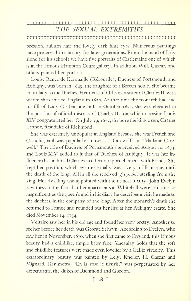 THE SEXUAL EXTREMITIES II 11 I ! ! I I I I I I ! I I ! I I I I I ! I I I I I I I I I I I I I I I II I I I I I I I I I I I I pression, auburn hair and lovely dark blue eyes. Numerous paintings have preserved this beauty for later generations. From the hand of Lely alone (or his school) we have five portraits of Castlemaine one of which is in the famous Hampton Court gallery. In addition Will, Gascar, and others painted her portrait. Louise Renee de Kerouaille (Keroualle), Duchess of Portsmouth and Aubigny, was born in 1649, the daughter of a Breton noble. She became court lady to the Duchess Henriette of Orleans, a sister of Charles II, with whom she came to England in 1670. At that time the monarch had had his fill of Lady Castlemaine and, in October 1671, she was elevated to the position of official mistress of Charles II—on which occasion Louis XIV congratulated her. On July 29, 1672, she bore the king a son, Charles Lennox, first duke of Richmond. She was extremely unpopular in England because she was French and Catholic, and was popularly known as Carewell or Madame Care- well. The title of Duchess of Portsmouth she received August 19, 1673, and Louis XIV added to it that of Duchess of Aubigny. It was her in- fluence that induced Charles to effect a rapprochement with France. She kept her position, which even externally was a very brilliant one, until the death of the king. All in all she received £ 136,668 sterling from the king. Her dwelling was appointed with the utmost luxury. John Evelyn is witness to the fact that her apartments at Whitehall were ten times as magnificent as the queen's and in his diary he describes a visit he made to the duchess, in the company of the king. After the monarch's death she returned to France and rounded out her life at her Aubigny estate. She died November 14, 1734. Voltaire saw her in his old age and found her very pretty. Another to see her before her death was George Selwyn. According to Evelyn, who saw her in November, 1670, when she first came to England, this famous beauty had a childlike, simple baby face. Macaulay holds that the soft and childlike features were made even lovelier by a Gallic vivacity. This extraordinary beauty was painted by Lely, Kneller, H. Gascar and Mignard. Her motto, En la rose je fleuris, was perpetuated by her descendants, the dukes of Richmond and Gordon.