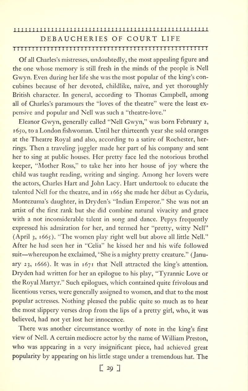 DEBAUCHERIES OF COURT LIFE 1 ! I I 1 ! I I ! 1 I I I I I 11 I I 1 ! ! I 1 ! I 1 ! 1 II I II I ! 1 I I I ! I II 1 I I ! I I I 1 Of all Charles's mistresses, undoubtedly, the most appealing figure and the one whose memory is still fresh in the minds of the people is Nell Gwyn. Even during her life she was the most popular of the king's con- cubines because of her devoted, childlike, naive, and yet thoroughly British character. In general, according to Thomas Campbell, among all of Charles's paramours the loves of the theatre were the least ex- pensive and popular and Nell was such a theatre-love. Eleanor Gwyn, generally called Nell Gwyn, was born February 2, 1650, to a London fishwoman. Until her thirteenth year she sold oranges at the Theatre Royal and also, according to a satire of Rochester, her- rings. Then a traveling juggler made her part of his company and sent her to sing at public houses. Her pretty face led the notorious brothel keeper, Mother Ross, to take her into her house of joy where the child was taught reading, writing and singing. Among her lovers were the actors, Charles Hart and John Lacy. Hart undertook to educate the talented Nell for the theatre, and in 1665 she made her debut as Cydaria, Montezuma's daughter, in Dryden's Indian Emperor. She was not an artist of the first rank but she did combine natural vivacity and grace with a not inconsiderable talent in song and dance. Pepys frequently expressed his admiration for her, and termed her pretty, witty Nell (April 3, 1665). The women play right well but above all little Nell. After he had seen her in Celia he kissed her and his wife followed suit—whereupon he exclaimed, She is a mighty pretty creature. (Janu- ary 23, 1666). It was in 1671 that Nell attracted the king's attention. Dryden had written for her an epilogue to his play, Tyrannic Love or the Royal Martyr. Such epilogues, which contained quite frivolous and licentious verses, were generally assigned to women, and that to the most popular actresses. Nothing pleased the public quite so much as to hear the most slippery verses drop from the lips of a pretty girl, who, it was believed, had not yet lost her innocence. There was another circumstance worthy of note in the king's first view of Nell. A certain mediocre actor by the name of William Preston, who was appearing in a very insignificant piece, had achieved great popularity by appearing on his little stage under a tremendous hat. The