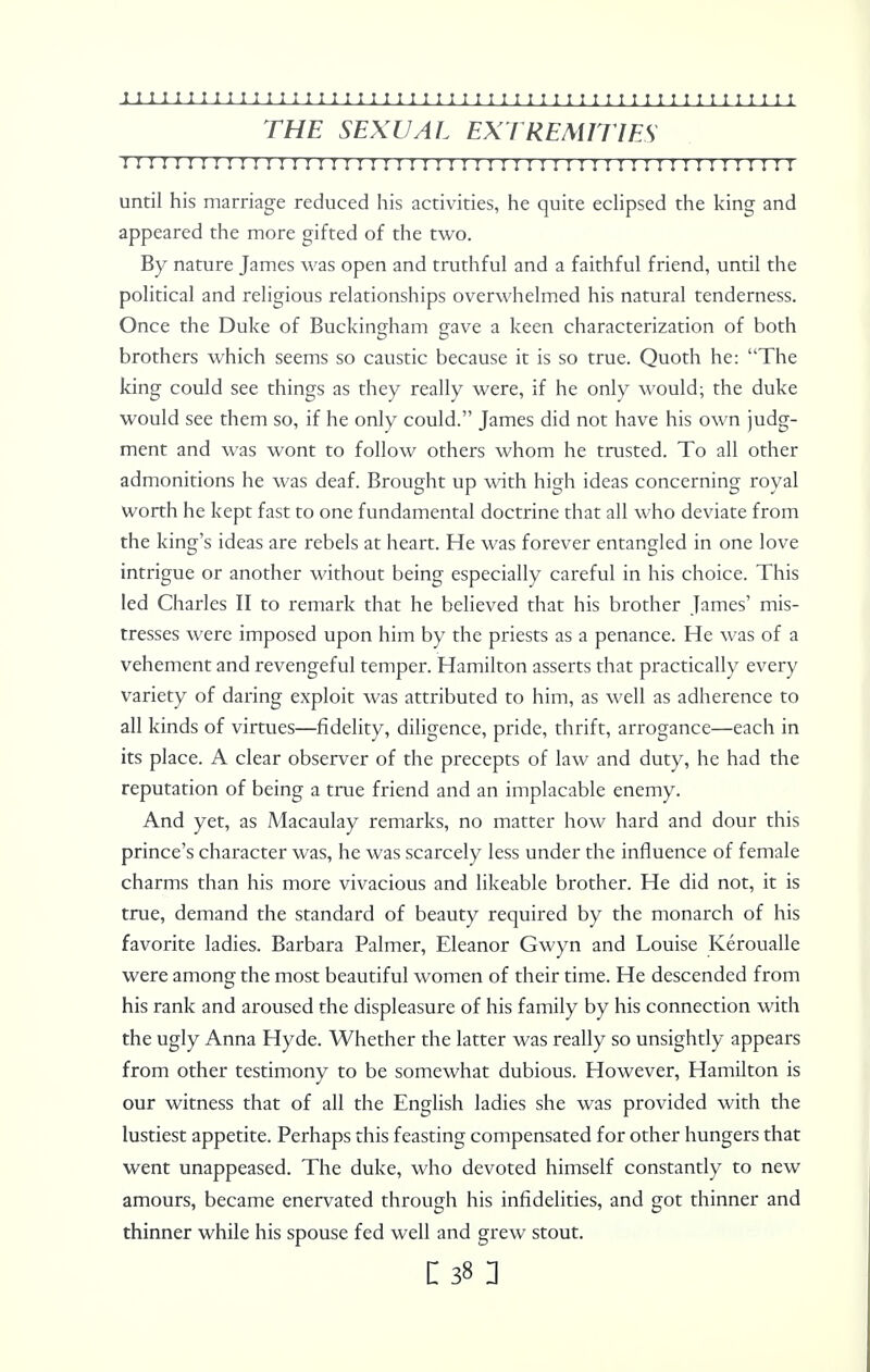 THE SEXUAL EXTREMITIES I I I I I I I I II I I I I I I I I I I I I IMI I I I I I I I I ! I ! I I I I I I!I I I I I I I I until his marriage reduced his activities, he quite eclipsed the king and appeared the more gifted of the two. By nature James was open and truthful and a faithful friend, until the political and religious relationships overwhelmed his natural tenderness. Once the Duke of Buckingham gave a keen characterization of both brothers which seems so caustic because it is so true. Quoth he: The king could see things as they really were, if he only would; the duke would see them so, if he only could. James did not have his own judg- ment and was wont to follow others whom he trusted. To all other admonitions he was deaf. Brought up with high ideas concerning royal worth he kept fast to one fundamental doctrine that all who deviate from the king's ideas are rebels at heart. He was forever entangled in one love intrigue or another without being especially careful in his choice. This led Charles II to remark that he believed that his brother James' mis- tresses were imposed upon him by the priests as a penance. He was of a vehement and revengeful temper. Hamilton asserts that practically every variety of daring exploit was attributed to him, as well as adherence to all kinds of virtues—fidelity, diligence, pride, thrift, arrogance—each in its place. A clear observer of the precepts of law and duty, he had the reputation of being a true friend and an implacable enemy. And yet, as Macaulay remarks, no matter how hard and dour this prince's character was, he was scarcely less under the influence of female charms than his more vivacious and likeable brother. He did not, it is true, demand the standard of beauty required by the monarch of his favorite ladies. Barbara Palmer, Eleanor Gwyn and Louise Keroualle were among the most beautiful women of their time. He descended from his rank and aroused the displeasure of his family by his connection with the ugly Anna Hyde. Whether the latter was really so unsightly appears from other testimony to be somewhat dubious. However, Hamilton is our witness that of all the English ladies she was provided with the lustiest appetite. Perhaps this feasting compensated for other hungers that went unappeased. The duke, who devoted himself constantly to new amours, became enervated through his infidelities, and got thinner and thinner while his spouse fed well and grew stout.