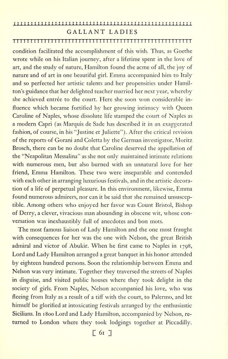 GALLANT LADIES ! I I I I I I I ! ! I I I I I n I I I I I I I I I I I I I I I I I I I I I I I I I I I I I I II ! ! I condition facilitated the accomplishment of this wish. Thus, as Goethe wrote while on his Italian journey, after a lifetime spent in the love of art, and the study of nature, Hamilton found the acme of all, the joy of nature and of art in one beautiful girl. Emma accompanied him to Italy and so perfected her artistic talents and her propensities under Hamil- ton's guidance that her delighted teacher married her next year, whereby she achieved entree to the court. Here she soon won considerable in- fluence which became fortified by her growing intimacy with Queen Caroline of Naples, whose dissolute life stamped the court of Naples as a modern Capri (as Marquis de Sade has described it in an exaggerated fashion, of course, in his Justine et Juliette). After the critical revision of the reports of Gorani and Coletta by the German investigator, Moritz Brosch, there can be no doubt that Caroline deserved the appellation of the Neapolitan Messalina as she not only maintained intimate relations with numerous men, but also burned with an unnatural love for her friend, Emma Hamilton. These two were inseparable and contended with each other in arranging luxurious festivals, and in the artistic decora- tion of a life of perpetual pleasure. In this environment, likewise, Emma found numerous admirers, nor can it be said that she remained unsuscep- tible. Among others who enjoyed her favor was Count Bristol, Bishop of Derry, a clever, vivacious man abounding in obscene wit, whose con- versation was inexhaustibly full of anecdotes and bon mots. The most famous liaison of Lady Hamilton and the one most fraught with consequences for her was the one with Nelson, the great British admiral and victor of Abukir. When he first came to Naples in 1798, Lord and Lady Hamilton arranged a great banquet in his honor attended by eighteen hundred persons. Soon the relationship between Emma and Nelson was very intimate. Together they traversed the streets of Naples in disguise, and visited public houses where they took delight in the society of girls. From Naples, Nelson accompanied his love, who was fleeing from Italy as a result of a tiff with the court, to Palermo, and let himself be glorified at intoxicating festivals arranged by the enthusiastic Sicilians. In 1800 Lord and Lady Hamilton, accompanied by Nelson, re- turned to London where they took lodgings together at Piccadilly.