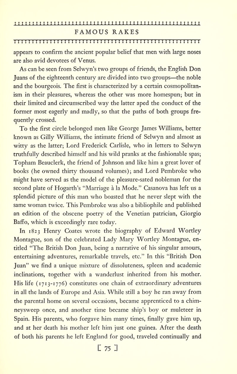 FAMOUS RAKES 11 r 11111111111111 r 11111111111 r r 11 r 11 r 111 m r 111111111 appears to confirm the ancient popular belief that men with large noses are also avid devotees of Venus. As can be seen from Selwyn's two groups of friends, the English Don Juans of the eighteenth century are divided into two groups—the noble and the bourgeois. The first is characterized by a certain cosmopolitan- ism in their pleasures, whereas the other was more homespun; but in their limited and circumscribed way the latter aped the conduct of the former most eagerly and madly, so that the paths of both groups fre- quently crossed. To the first circle belonged men like George James Williams, better known as Gilly Williams, the intimate friend of Selwyn and almost as witty as the latter; Lord Frederick Carlisle, who in letters to Selwyn truthfully described himself and his wild pranks at the fashionable spas; Topham Beauclerk, the friend of Johnson and like him a great lover of books (he owned thirty thousand volumes); and Lord Pembroke who might have served as the model of the pleasure-sated nobleman for the second plate of Hogarth's Marriage a la Mode. Casanova has left us a splendid picture of this man who boasted that he never slept with the same woman twice. This Pembroke was also a bibliophile and published an edition of the obscene poetry of the Venetian patrician, Giorgio Baffo, which is exceedingly rare today. In 1823 Henry Coates wrote the biography of Edward Wortley Montague, son of the celebrated Lady Mary Wortley Montague, en- titled The British Don Juan, being a narrative of his singular amours, entertaining adventures, remarkable travels, etc. In this British Don Juan we find a unique mixture of dissoluteness, spleen and academic inclinations, together with a wanderlust inherited from his mother. His life (1713-1776) constitutes one chain of extraordinary adventures in all the lands of Europe and Asia. While still a boy he ran away from the parental home on several occasions, became apprenticed to a chim- neysweep once, and another time became ship's boy or muleteer in Spain. His parents, who forgave him many times, finally gave him up, and at her death his mother left him just one guinea. After the death of both his parents he left England for good, traveled continually and