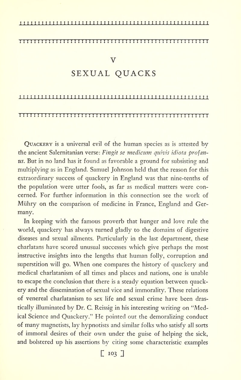 I I I I I I I I I I I M I I I I I I M I I I I I I I I I I I I II I I I II I I I I I I I I I I I J V SEXUAL QUACKS i i i i i m i i i i i i i i i i i i i i i i i i i m i i i i i ; i i ; i i t i 11 i t t ? i i t t ? 11111 111111M111MI 11111M11111111111r ri I M 111111111 Quackery is a universal evil of the human species as is attested by the ancient Salernitanian verse: Fingit se medicum quivis idiot a prof an- us. But in no land has it found as favorable a ground for subsisting and multiplying as in England. Samuel Johnson held that the reason for this extraordinary success of quackery in England was that nine-tenths of the population were utter fools, as far as medical matters were con- cerned. For further information in this connection see the work of Miihry on the comparison of medicine in France, England and Ger- many. In keeping with the famous proverb that hunger and love rule the world, quackery has always turned gladly to the domains of digestive diseases and sexual ailments. Particularly in the last department, these charlatans have scored unusual successes which give perhaps the most instructive insights into the lengths that human folly, corruption and superstition will go. When one compares the history of quackery and medical charlatanism of all times and places and nations, one is unable to escape the conclusion that there is a steady equation between quack- ery and the dissemination of sexual vice and immorality. These relations of venereal charlatanism to sex life and sexual crime have been dras- tically illuminated by Dr. C. Reissig in his interesting writing on Med- ical Science and Quackery. He pointed out the demoralizing conduct of many magnetists, lay hypnotists and similar folks who satisfy all sorts of immoral desires of their own under the guise of helping the sick, and bolstered up his assertions by citing some characteristic examples