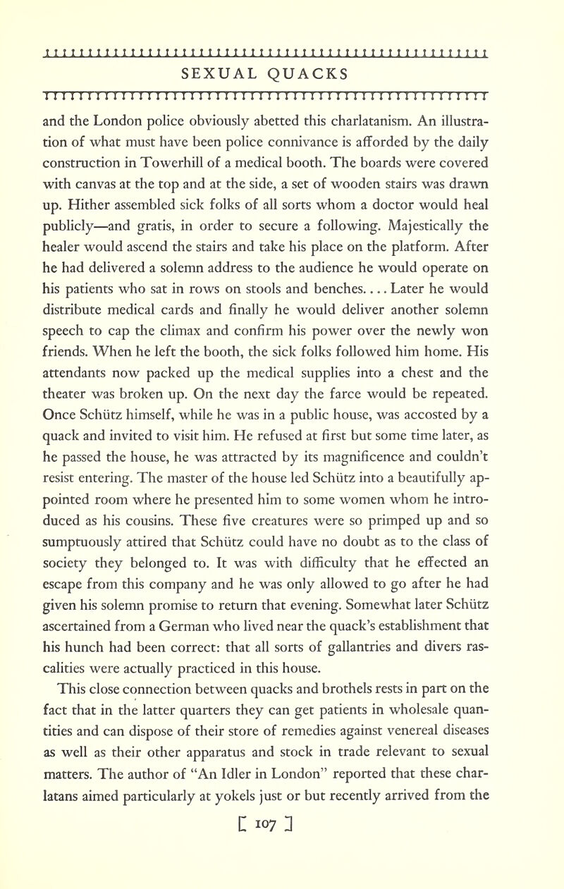 SEXUAL QUACKS I I I I I!I I!I I! I I I!I I!!I I I!I I I I I I I I 1! I ! II !!!!!!!! I ! I I I I and the London police obviously abetted this charlatanism. An illustra- tion of what must have been police connivance is afforded by the daily construction in Towerhill of a medical booth. The boards were covered with canvas at the top and at the side, a set of wooden stairs was drawn up. Hither assembled sick folks of all sorts whom a doctor would heal publicly—and gratis, in order to secure a following. Majestically the healer would ascend the stairs and take his place on the platform. After he had delivered a solemn address to the audience he would operate on his patients who sat in rows on stools and benches.... Later he would distribute medical cards and finally he would deliver another solemn speech to cap the climax and confirm his power over the newly won friends. When he left the booth, the sick folks followed him home. His attendants now packed up the medical supplies into a chest and the theater was broken up. On the next day the farce would be repeated. Once Schiitz himself, while he was in a public house, was accosted by a quack and invited to visit him. He refused at first but some time later, as he passed the house, he was attracted by its magnificence and couldn't resist entering. The master of the house led Schiitz into a beautifully ap- pointed room where he presented him to some women whom he intro- duced as his cousins. These five creatures were so primped up and so sumptuously attired that Schiitz could have no doubt as to the class of society they belonged to. It was with difficulty that he effected an escape from this company and he was only allowed to go after he had given his solemn promise to return that evening. Somewhat later Schiitz ascertained from a German who lived near the quack's establishment that his hunch had been correct: that all sorts of gallantries and divers ras- calities were actually practiced in this house. This close connection between quacks and brothels rests in part on the fact that in the latter quarters they can get patients in wholesale quan- tities and can dispose of their store of remedies against venereal diseases as well as their other apparatus and stock in trade relevant to sexual matters. The author of An Idler in London reported that these char- latans aimed particularly at yokels just or but recently arrived from the