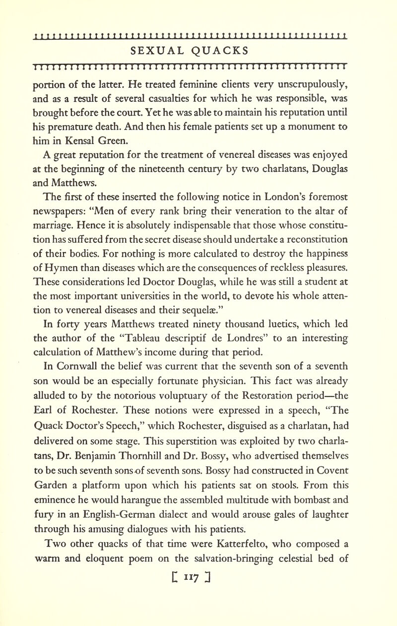 SEXUAL QUACKS IMI I I IIII I IIMI I I I I I II I I II I II II II I I II II I II 1 I I II I I 1 I portion of the latter. He treated feminine clients very unscrupulously, and as a result of several casualties for which he was responsible, was brought before the court. Yet he was able to maintain his reputation until his premature death. And then his female patients set up a monument to him in Kensal Green. A great reputation for the treatment of venereal diseases was enjoyed at the beginning of the nineteenth century by two charlatans, Douglas and Matthews. The first of these inserted the following notice in London's foremost newspapers: Men of every rank bring their veneration to the altar of marriage. Hence it is absolutely indispensable that those whose constitu- tion has suffered from the secret disease should undertake a reconstitution of their bodies. For nothing is more calculated to destroy the happiness of Hymen than diseases which are the consequences of reckless pleasures. These considerations led Doctor Douglas, while he was still a student at the most important universities in the world, to devote his whole atten- tion to venereal diseases and their sequelae. In forty years Matthews treated ninety thousand luetics, which led the author of the Tableau descriptif de Londres to an interesting calculation of Matthew's income during that period. In Cornwall the belief was current that the seventh son of a seventh son would be an especially fortunate physician. This fact was already alluded to by the notorious voluptuary of the Restoration period—the Earl of Rochester. These notions were expressed in a speech, The Quack Doctor's Speech, which Rochester, disguised as a charlatan, had delivered on some stage. This superstition was exploited by two charla- tans, Dr. Benjamin Thornhill and Dr. Bossy, who advertised themselves to be such seventh sons of seventh sons. Bossy had constructed in Covent Garden a platform upon which his patients sat on stools. From this eminence he would harangue the assembled multitude with bombast and fury in an English-German dialect and would arouse gales of laughter through his amusing dialogues with his patients. Two other quacks of that time were Katterfelto, who composed a warm and eloquent poem on the salvation-bringing celestial bed of