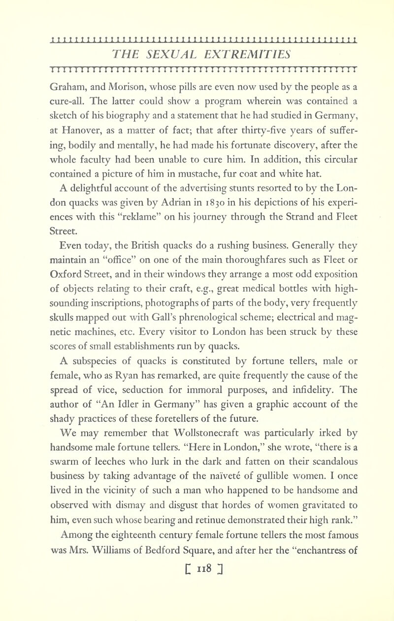 THE SEXUAL EXTREMITIES II I I I I I I I I I I I I I I I ! I I I I I I I I I I I I I I I I I I ! ! I I I ! I I I 1 II I I I I Graham, and Morison, whose pills are even now used by the people as a cure-all. The latter could show a program wherein was contained a sketch of his biography and a statement that he had studied in Germany, at Hanover, as a matter of fact; that after thirty-five years of suffer- ing, bodily and mentally, he had made his fortunate discovery, after the whole faculty had been unable to cure him. In addition, this circular contained a picture of him in mustache, fur coat and white hat. A delightful account of the advertising stunts resorted to by the Lon- don quacks was given by Adrian in 1830 in his depictions of his experi- ences with this reklame on his journey through the Strand and Fleet Street. Even today, the British quacks do a rushing business. Generally they maintain an office on one of the main thoroughfares such as Fleet or Oxford Street, and in their windows they arrange a most odd exposition of objects relating to their craft, e.g., great medical bottles with high- sounding inscriptions, photographs of parts of the body, very frequently skulls mapped out with Gall's phrenological scheme; electrical and mag- netic machines, etc. Every visitor to London has been struck by these scores of small establishments run by quacks. A subspecies of quacks is constituted by fortune tellers, male or female, who as Ryan has remarked, are quite frequently the cause of the spread of vice, seduction for immoral purposes, and infidelity. The author of 'An Idler in Germany has given a graphic account of the shady practices of these foretellers of the future. We may remember that Wollstonecraft was particularly irked by handsome male fortune tellers. Here in London, she wrote, there is a swarm of leeches who lurk in the dark and fatten on their scandalous business by taking advantage of the naivete of gullible women. I once lived in the vicinity of such a man who happened to be handsome and observed with dismay and disgust that hordes of women gravitated to him, even such whose bearing and retinue demonstrated their high rank. Among the eighteenth century female fortune tellers the most famous was Mrs. Williams of Bedford Square, and after her the enchantress of