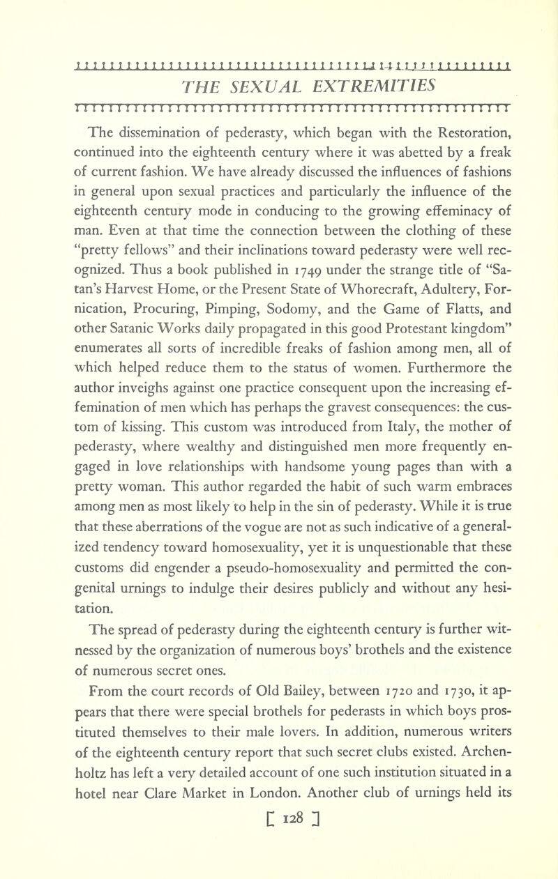 THE SEXUAL EXTREMITIES i: i i i i 1111 i 11111 ii 1111 i i i i 11 11111 i 111 i i 11111 11 i 11:ii The dissemination of pederasty, which began with the Restoration, continued into the eighteenth century where it was abetted by a freak of current fashion. We have already discussed the influences of fashions in general upon sexual practices and particularly the influence of the eighteenth century mode in conducing to the growing effeminacy of man. Even at that time the connection between the clothing of these pretty fellows and their inclinations toward pederasty were well rec- ognized. Thus a book published in 1749 under the strange title of Sa- tan's Harvest Home, or the Present State of Whorecraft, Adultery, For- nication, Procuring, Pimping, Sodomy, and the Game of Flatts, and other Satanic Works daily propagated in this good Protestant kingdom enumerates all sorts of incredible freaks of fashion among men, all of which helped reduce them to the status of women. Furthermore the author inveighs against one practice consequent upon the increasing ef- femination of men which has perhaps the gravest consequences: the cus- tom of kissing. This custom was introduced from Italy, the mother of pederasty, where wealthy and distinguished men more frequently en- gaged in love relationships with handsome young pages than with a pretty woman. This author regarded the habit of such warm embraces among men as most likely to help in the sin of pederasty. While it is true that these aberrations of the vogue are not as such indicative of a general- ized tendency toward homosexuality, yet it is unquestionable that these customs did engender a pseudo-homosexuality and permitted the con- genital urnings to indulge their desires publicly and without any hesi- tation. The spread of pederasty during the eighteenth century is further wit- nessed by the organization of numerous boys' brothels and the existence of numerous secret ones. From the court records of Old Bailey, between 1720 and 1730, it ap- pears that there were special brothels for pederasts in which boys pros- tituted themselves to their male lovers. In addition, numerous writers of the eighteenth century report that such secret clubs existed. Archen- holtz has left a very detailed account of one such institution situated in a hotel near Clare Market in London. Another club of urnings held its C 128 2