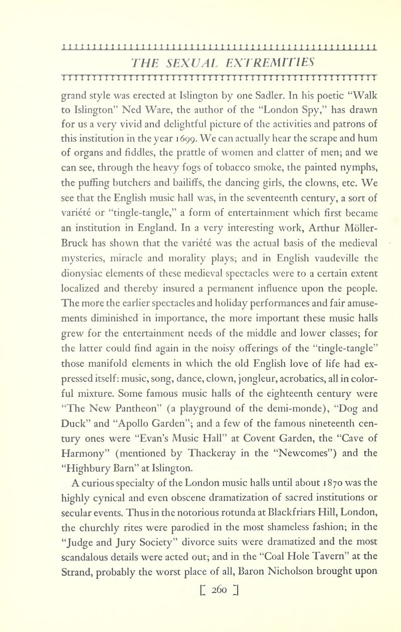 THE SEXUAL EXTREMITIES 1111111111111111111111111111111111111111111:11111111 grand style was erected at Islington by one Sadler. In his poetic Walk to Islington Ned Ware, the author of the London Spy, has drawn for us a very vivid and delightful picture of the activities and patrons of this institution in the year 1699. We can actually hear the scrape and hum of organs and fiddles, the prattle of women and clatter of men; and we can see, through the heavy fogs of tobacco smoke, the painted nymphs, the puffing butchers and bailiffs, the dancing girls, the clowns, etc. We see that the English music hall was, in the seventeenth century, a sort of variete or tingle-tangle, a form of entertainment which first became an institution in England. In a very interesting work, Arthur Moller- Bruck has shown that the variete was the actual basis of the medieval mysteries, miracle and morality plays; and in English vaudeville the dionysiac elements of these medieval spectacles were to a certain extent localized and thereby insured a permanent influence upon the people. The more the earlier spectacles and holiday performances and fair amuse- ments diminished in importance, the more important these music halls grew for the entertainment needs of the middle and lower classes; for the latter could find again in the noisy offerings of the tingle-tangle those manifold elements in which the old English love of life had ex- pressed itself: music, song, dance, clown, jongleur, acrobatics, all in color- ful mixture. Some famous music halls of the eighteenth century were The New Pantheon (a playground of the demi-monde), Dog and Duck and Apollo Garden; and a few of the famous nineteenth cen- tury ones were Evan's Music Hall at Covent Garden, the Cave of Harmony (mentioned by Thackeray in the Newcomes) and the Highbury Barn at Islington. A curious specialty of the London music halls until about 1870 was the highly cynical and even obscene dramatization of sacred institutions or secular events. Thus in the notorious rotunda at Blackfriars Hill, London, the churchly rites were parodied in the most shameless fashion; in the Judge and Jury Society divorce suits were dramatized and the most scandalous details were acted out; and in the Coal Hole Tavern at the Strand, probably the worst place of all, Baron Nicholson brought upon